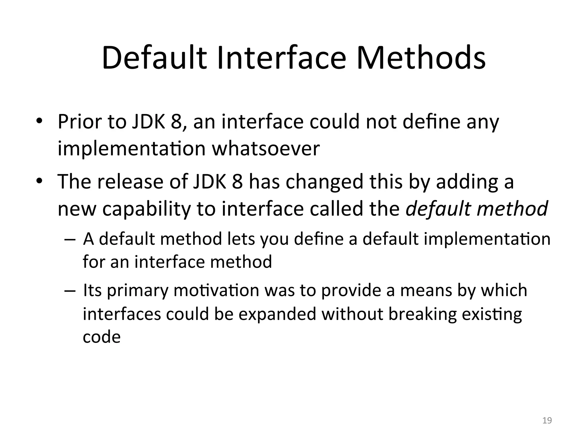 Default	Interface	Methods	
•  Prior	to	JDK	8,	an	interface	could	not	deﬁne	any	
implementa5on	whatsoever	
•  The	release	of	JDK	8	has	changed	this	by	adding	a	
new	capability	to	interface	called	the	default	method	
–  A	default	method	lets	you	deﬁne	a	default	implementa5on	
for	an	interface	method	
–  Its	primary	mo5va5on	was	to	provide	a	means	by	which	
interfaces	could	be	expanded	without	breaking	exis5ng	
code	
19	
 