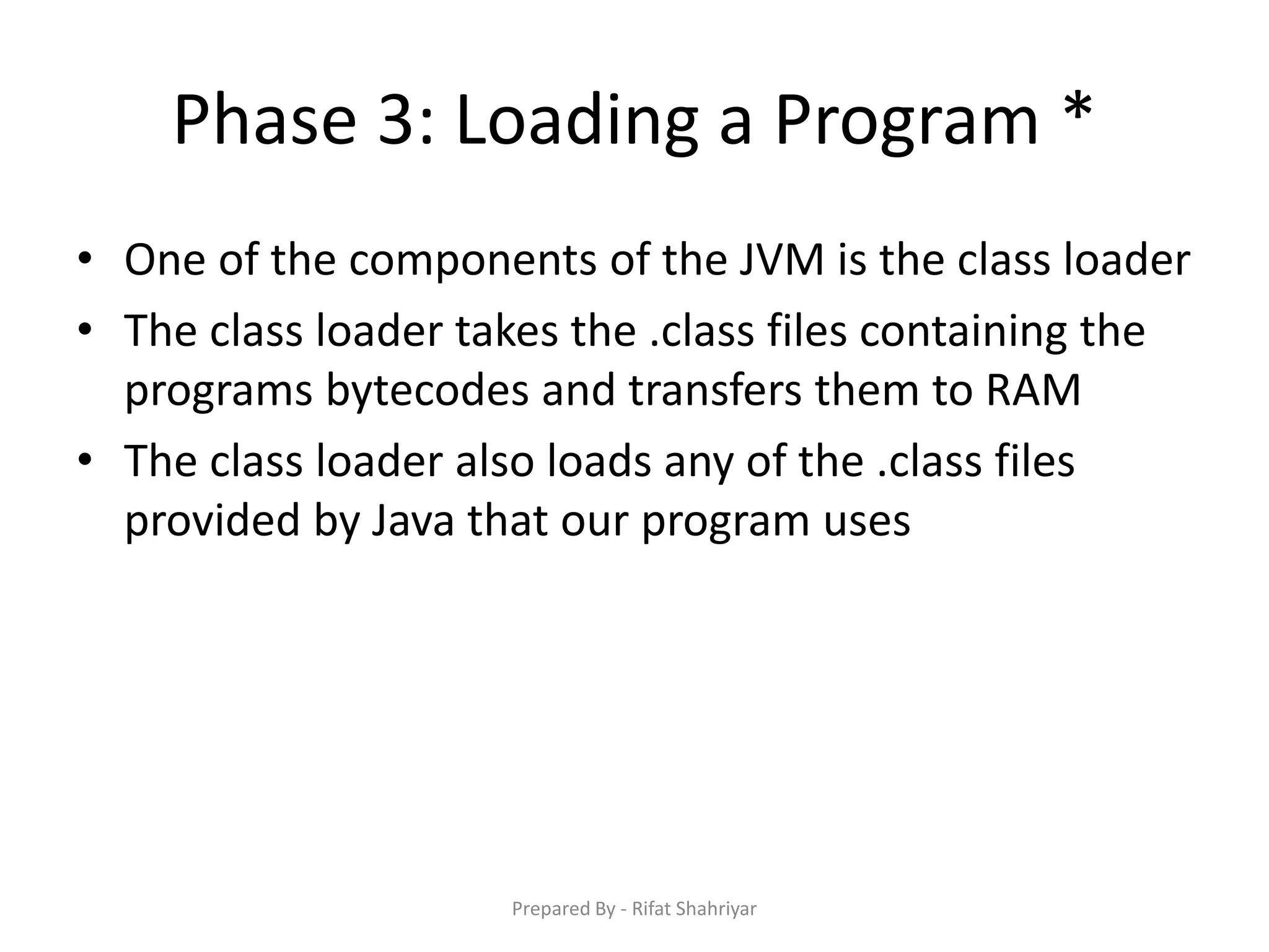 Phase 3: Loading a Program *
• One of the components of the JVM is the class loader
• The class loader takes the .class files containing the
programs bytecodes and transfers them to RAM
• The class loader also loads any of the .class files
provided by Java that our program uses
Prepared By - Rifat Shahriyar
 