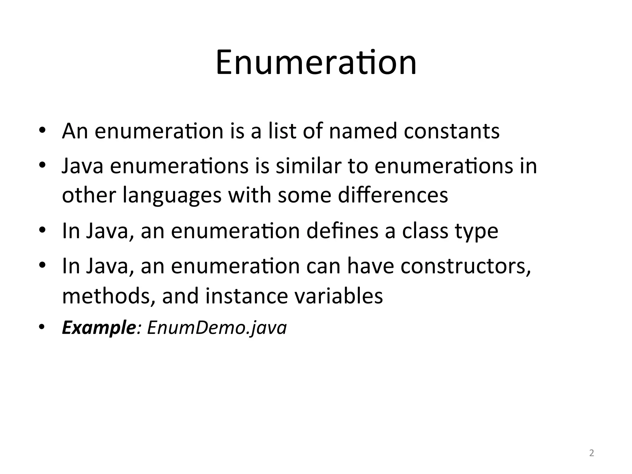 Enumera(on	
•  An	enumera(on	is	a	list	of	named	constants	
•  Java	enumera(ons	is	similar	to	enumera(ons	in	
other	languages	with	some	diﬀerences	
•  In	Java,	an	enumera(on	deﬁnes	a	class	type	
•  In	Java,	an	enumera(on	can	have	constructors,	
methods,	and	instance	variables	
•  Example:	EnumDemo.java	
2	
 