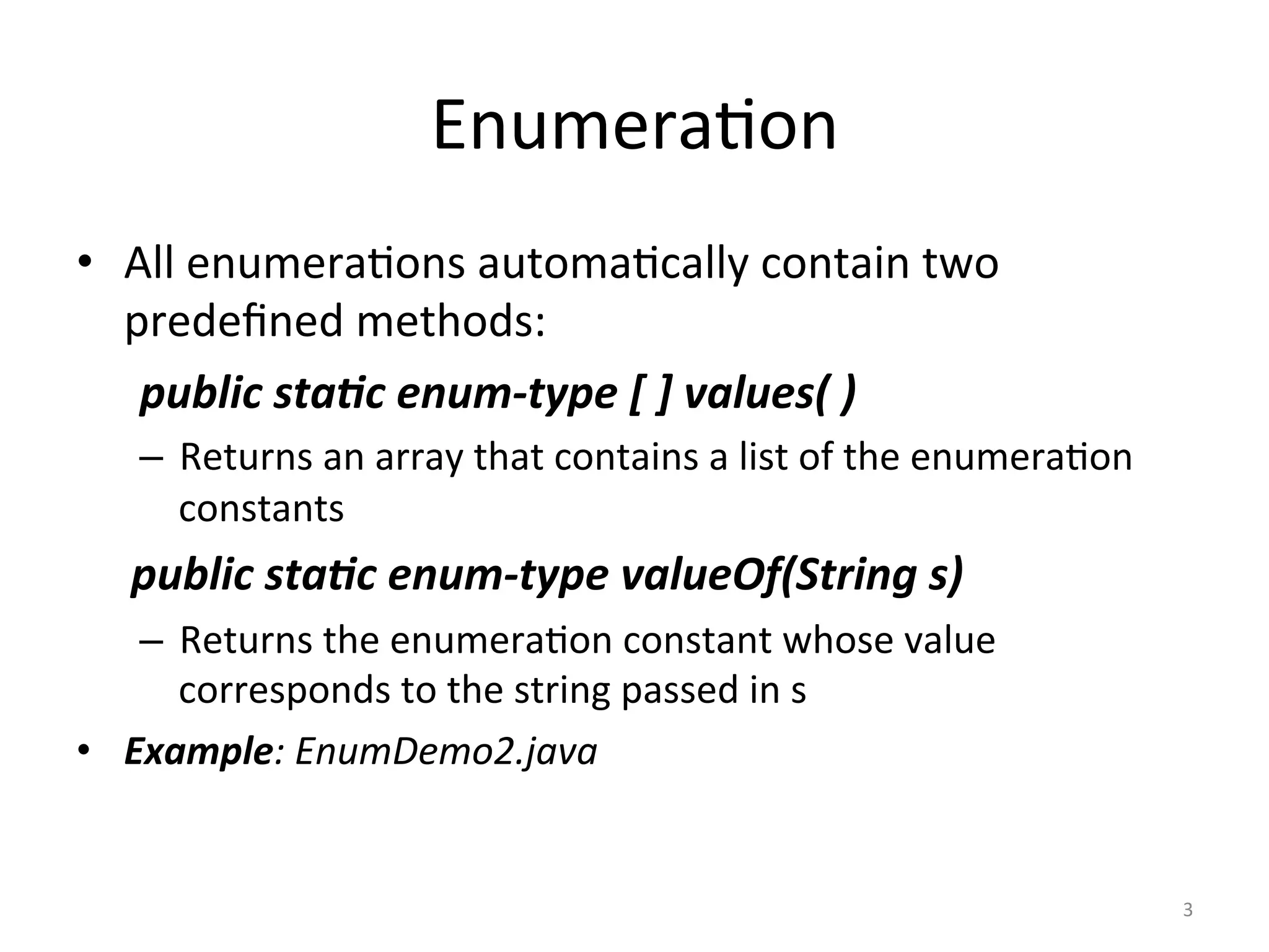 Enumera(on	
•  All	enumera(ons	automa(cally	contain	two	
predeﬁned	methods:		
	public	sta(c	enum-type	[	]	values(	)	
–  Returns	an	array	that	contains	a	list	of	the	enumera(on	
constants	
public	sta(c	enum-type	valueOf(String	s)	
–  Returns	the	enumera(on	constant	whose	value	
corresponds	to	the	string	passed	in	s		
•  Example:	EnumDemo2.java	
3	
 