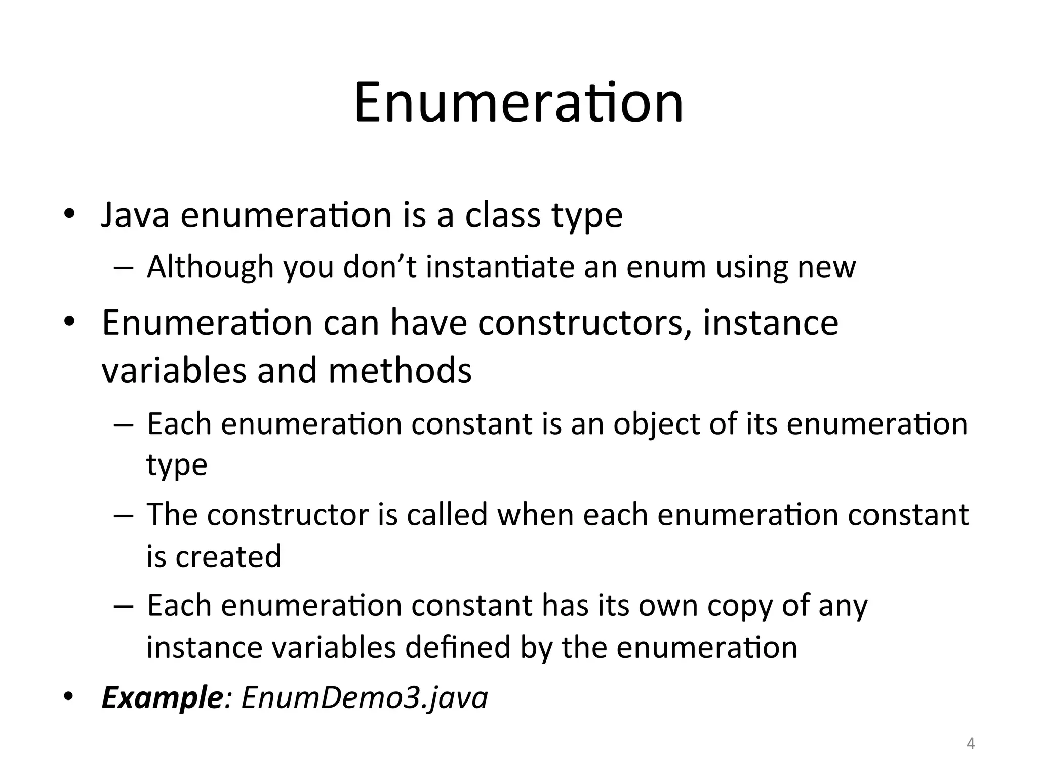 Enumera(on	
•  Java	enumera(on	is	a	class	type	
–  Although	you	don’t	instan(ate	an	enum	using	new	
•  Enumera(on	can	have	constructors,	instance	
variables	and	methods	
–  Each	enumera(on	constant	is	an	object	of	its	enumera(on	
type	
–  The	constructor	is	called	when	each	enumera(on	constant	
is	created	
–  Each	enumera(on	constant	has	its	own	copy	of	any	
instance	variables	deﬁned	by	the	enumera(on	
•  Example:	EnumDemo3.java	
4	
 