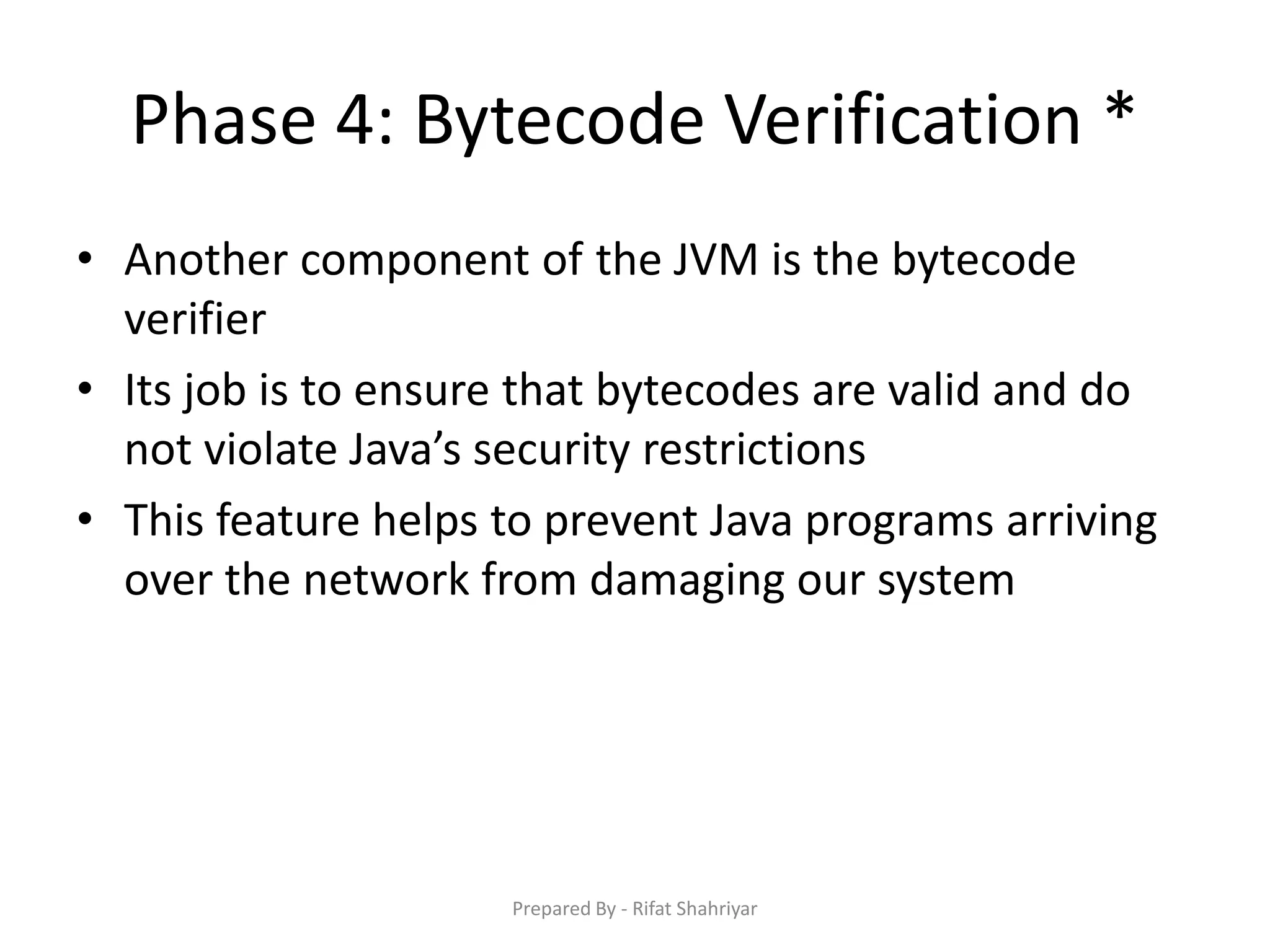 Phase 4: Bytecode Verification *
• Another component of the JVM is the bytecode
verifier
• Its job is to ensure that bytecodes are valid and do
not violate Java’s security restrictions
• This feature helps to prevent Java programs arriving
over the network from damaging our system
Prepared By - Rifat Shahriyar
 