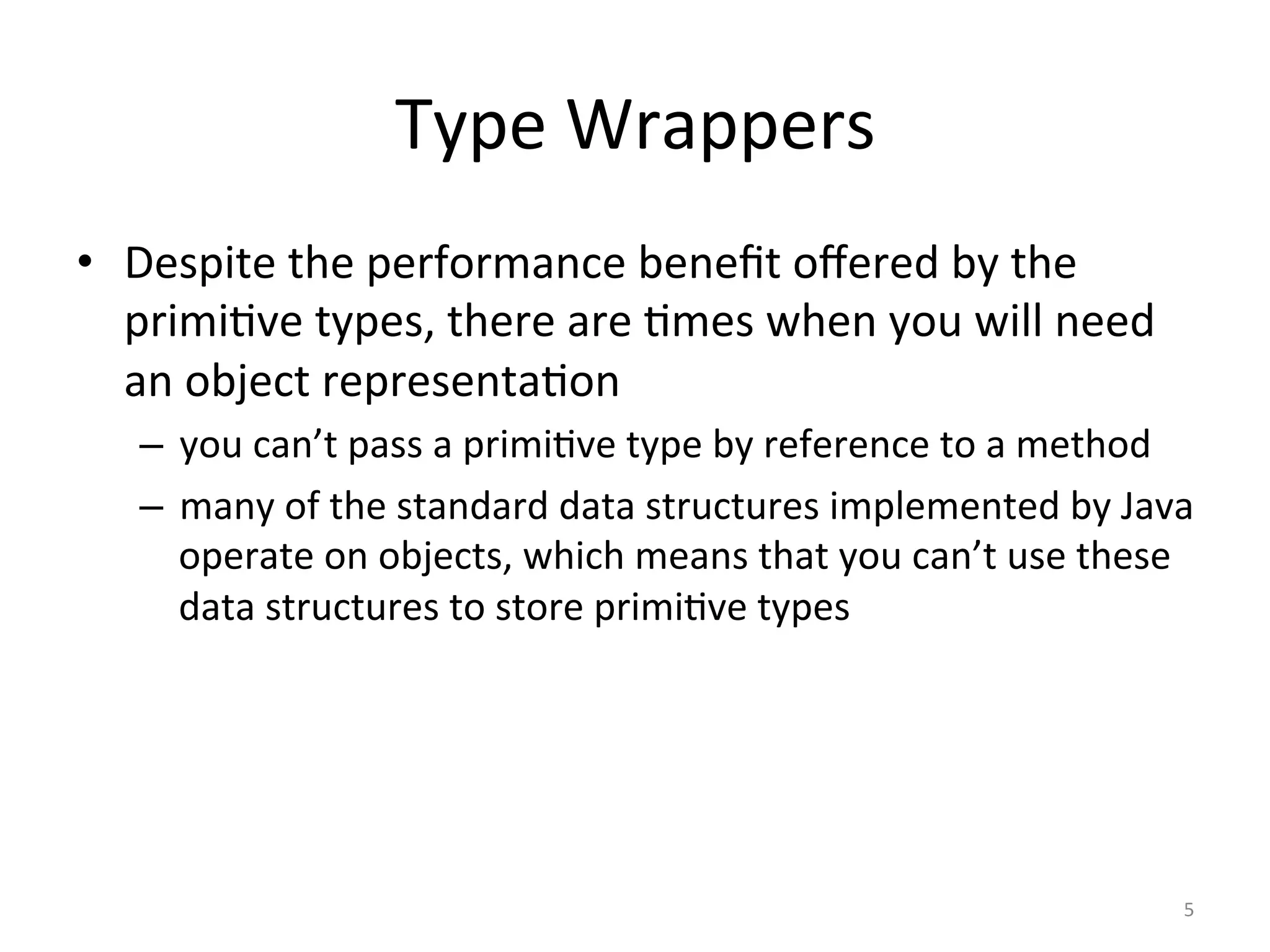 Type	Wrappers	
•  Despite	the	performance	beneﬁt	oﬀered	by	the	
primi(ve	types,	there	are	(mes	when	you	will	need	
an	object	representa(on	
–  you	can’t	pass	a	primi(ve	type	by	reference	to	a	method	
–  many	of	the	standard	data	structures	implemented	by	Java	
operate	on	objects,	which	means	that	you	can’t	use	these	
data	structures	to	store	primi(ve	types	
5	
 