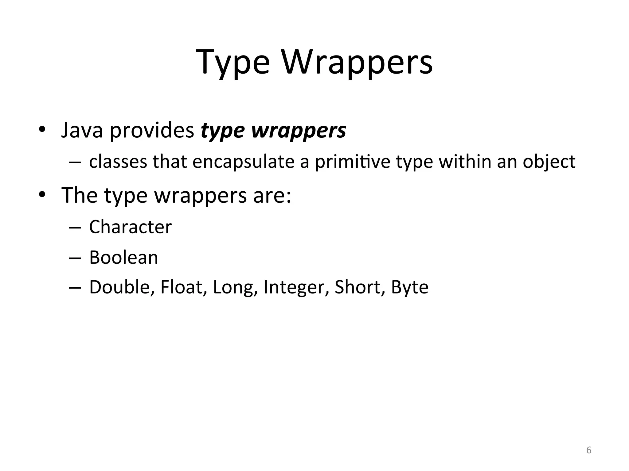 Type	Wrappers	
•  Java	provides	type	wrappers	
–  classes	that	encapsulate	a	primi(ve	type	within	an	object	
•  The	type	wrappers	are:	
–  Character	
–  Boolean	
–  Double,	Float,	Long,	Integer,	Short,	Byte	
6	
 