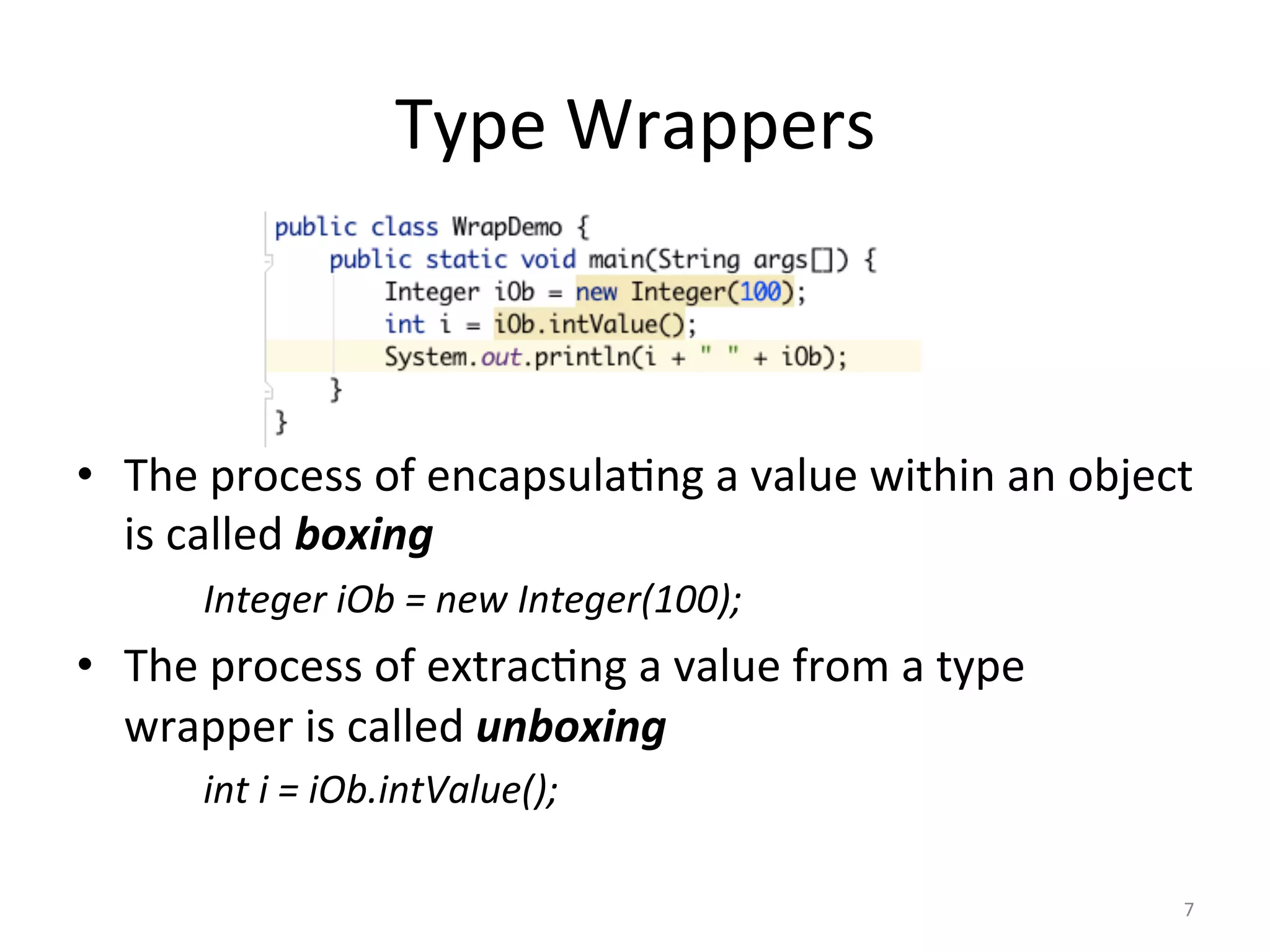 Type	Wrappers	
	
•  The	process	of	encapsula(ng	a	value	within	an	object	
is	called	boxing	
	Integer	iOb	=	new	Integer(100);	
•  The	process	of	extrac(ng	a	value	from	a	type	
wrapper	is	called	unboxing	
	int	i	=	iOb.intValue();	
7	
 