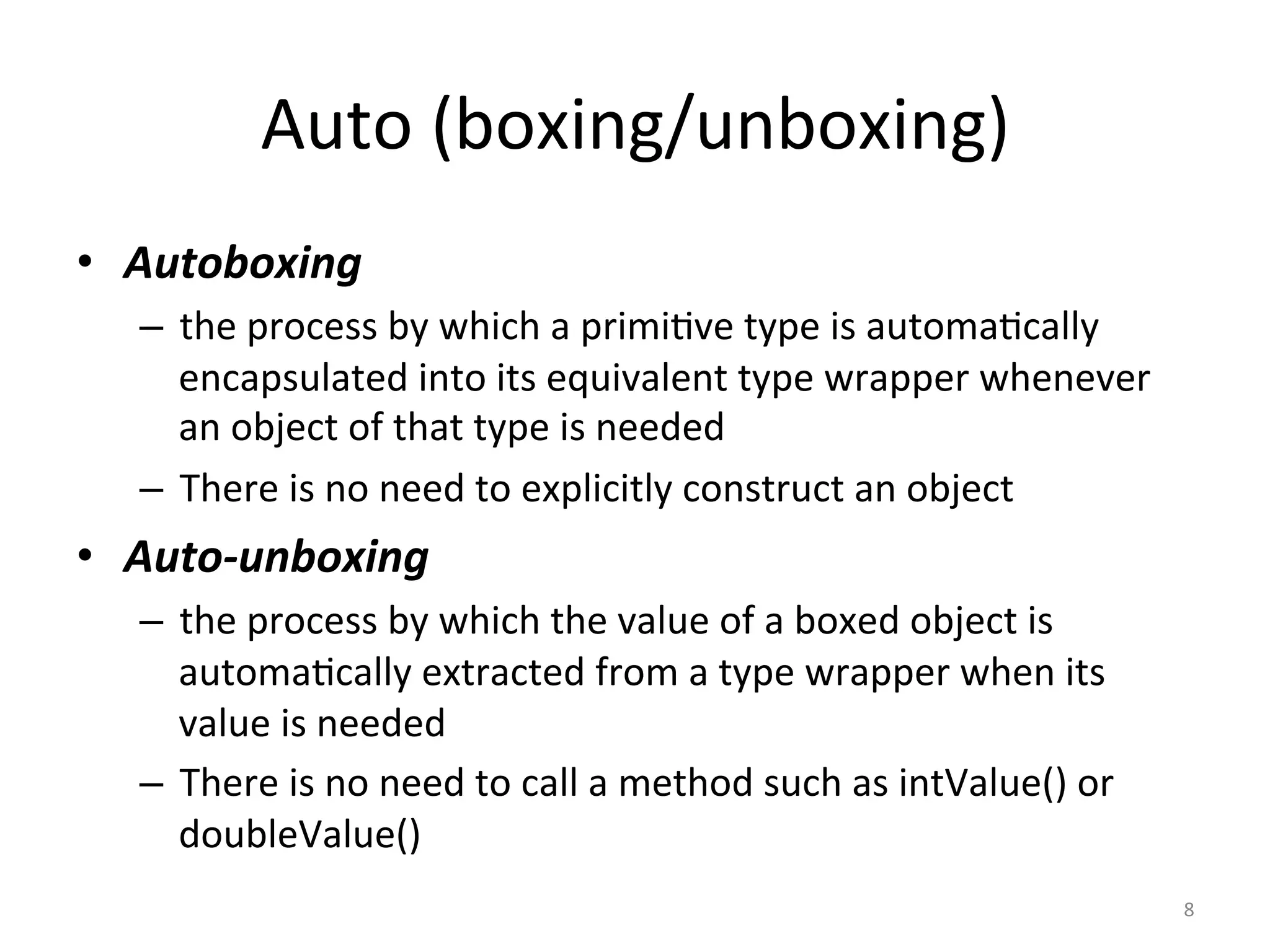 Auto	(boxing/unboxing)	
•  Autoboxing		
–  the	process	by	which	a	primi(ve	type	is	automa(cally	
encapsulated	into	its	equivalent	type	wrapper	whenever	
an	object	of	that	type	is	needed	
–  There	is	no	need	to	explicitly	construct	an	object	
•  Auto-unboxing		
–  the	process	by	which	the	value	of	a	boxed	object	is	
automa(cally	extracted	from	a	type	wrapper	when	its	
value	is	needed	
–  There	is	no	need	to	call	a	method	such	as	intValue()	or	
doubleValue()	
8	
 