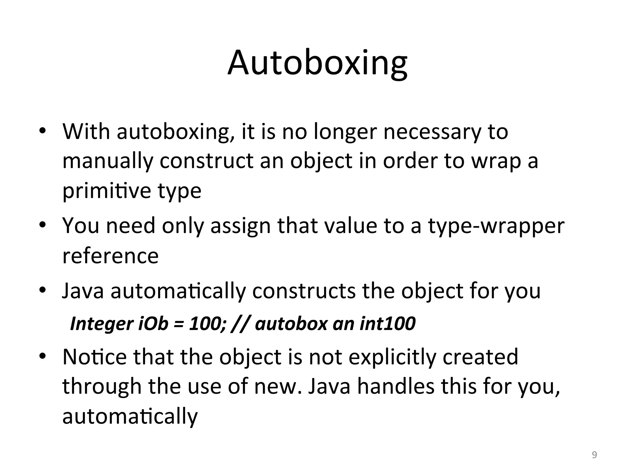 Autoboxing	
•  With	autoboxing,	it	is	no	longer	necessary	to	
manually	construct	an	object	in	order	to	wrap	a	
primi(ve	type		
•  You	need	only	assign	that	value	to	a	type-wrapper	
reference	
•  Java	automa(cally	constructs	the	object	for	you		
	Integer	iOb	=	100;	//	autobox	an	int100	
•  No(ce	that	the	object	is	not	explicitly	created	
through	the	use	of	new.	Java	handles	this	for	you,	
automa(cally	
9	
 