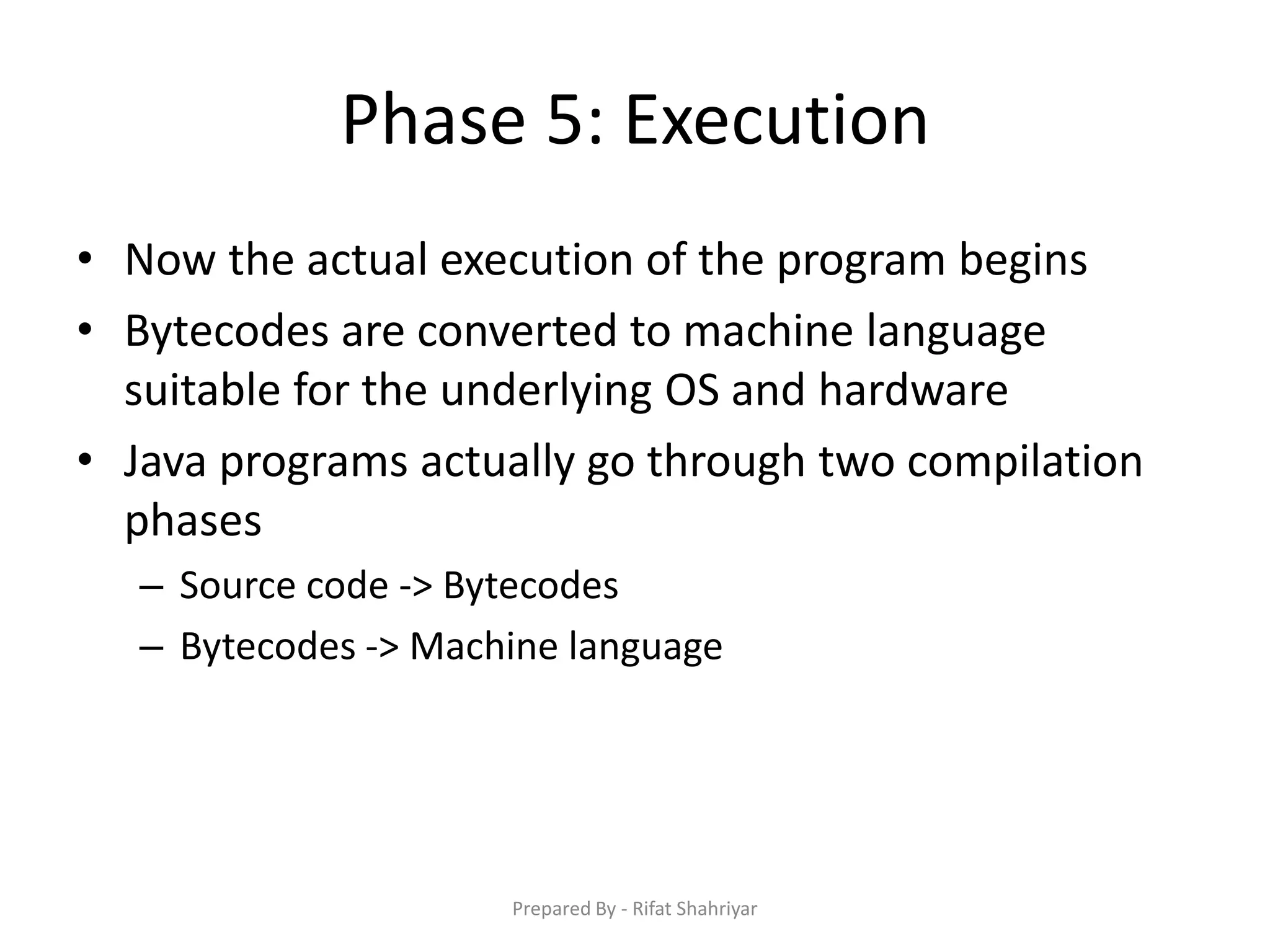 Phase 5: Execution
• Now the actual execution of the program begins
• Bytecodes are converted to machine language
suitable for the underlying OS and hardware
• Java programs actually go through two compilation
phases
– Source code ‐> Bytecodes
– Bytecodes ‐> Machine language
Prepared By - Rifat Shahriyar
 