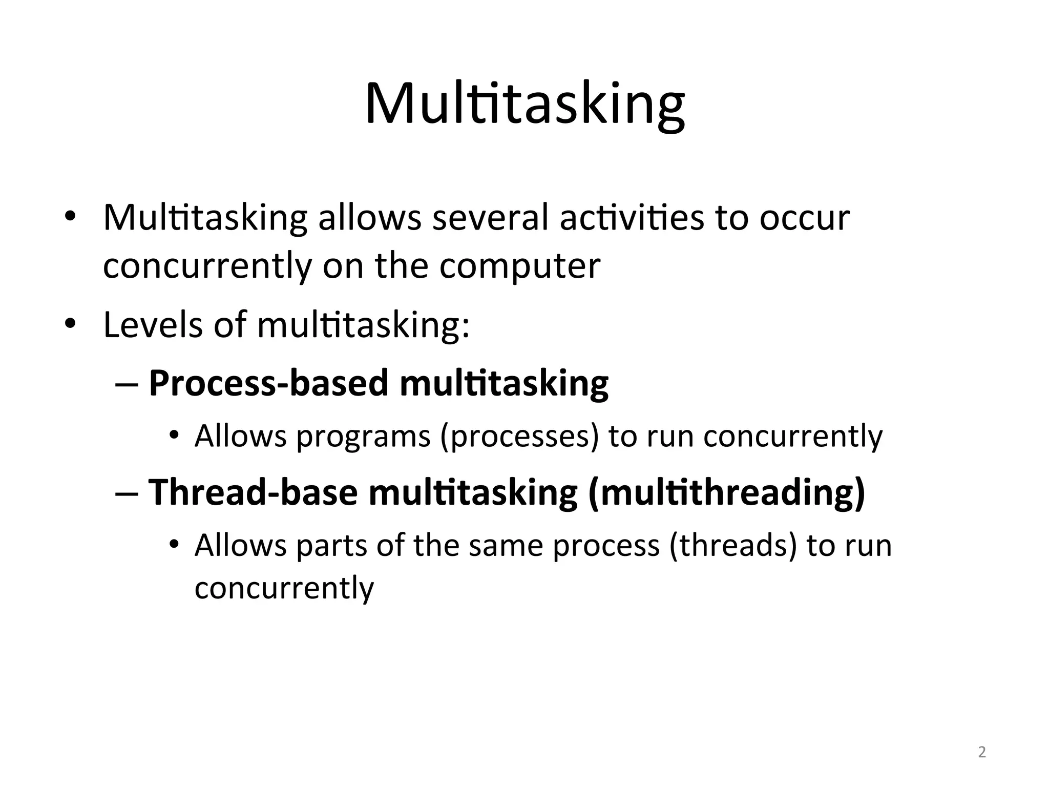 Mul$tasking	
•  Mul$tasking	allows	several	ac$vi$es	to	occur	
concurrently	on	the	computer	
•  Levels	of	mul$tasking:	
– Process-based	mul1tasking	
•  Allows	programs	(processes)	to	run	concurrently	
– Thread-base	mul1tasking	(mul1threading)	
•  Allows	parts	of	the	same	process	(threads)	to	run	
concurrently	
2	
 