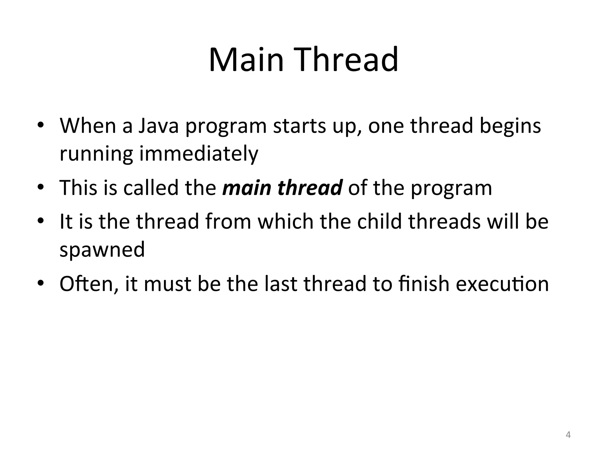 Main	Thread	
•  When	a	Java	program	starts	up,	one	thread	begins	
running	immediately	
•  This	is	called	the	main	thread	of	the	program	
•  It	is	the	thread	from	which	the	child	threads	will	be	
spawned	
•  OJen,	it	must	be	the	last	thread	to	ﬁnish	execu$on	
4	
 