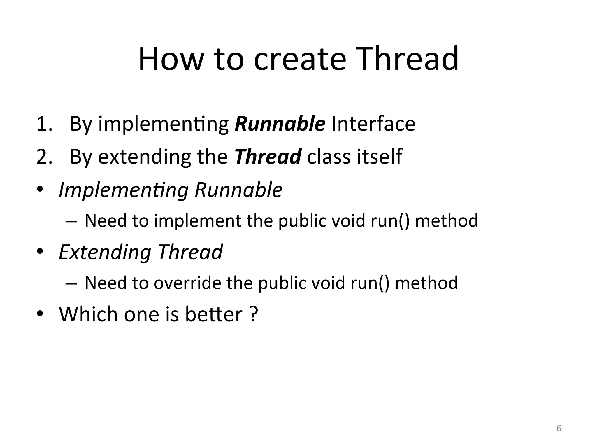 How	to	create	Thread	
1.  By	implemen$ng	Runnable	Interface	
2.  By	extending	the	Thread	class	itself	
•  Implemen'ng	Runnable	
–  Need	to	implement	the	public	void	run()	method	
•  Extending	Thread	
–  Need	to	override	the	public	void	run()	method	
•  Which	one	is	beSer	?	
6	
 