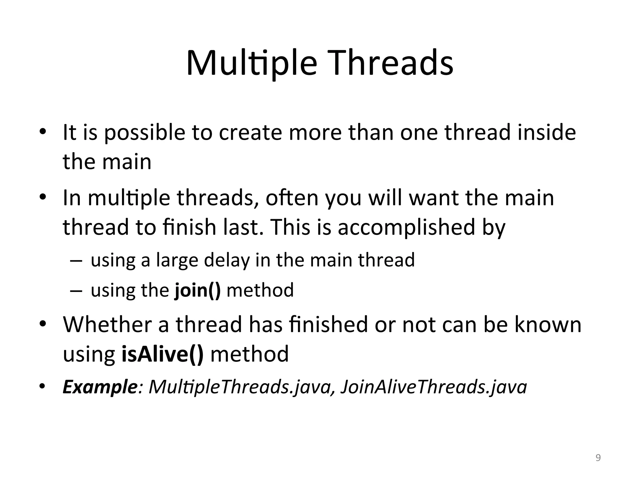 Mul$ple	Threads	
•  It	is	possible	to	create	more	than	one	thread	inside	
the	main	
•  In	mul$ple	threads,	oJen	you	will	want	the	main	
thread	to	ﬁnish	last.	This	is	accomplished	by	
–  using	a	large	delay	in	the	main	thread		
–  using	the	join()	method	
•  Whether	a	thread	has	ﬁnished	or	not	can	be	known	
using	isAlive()	method	
•  Example:	Mul'pleThreads.java,	JoinAliveThreads.java	
9	
 