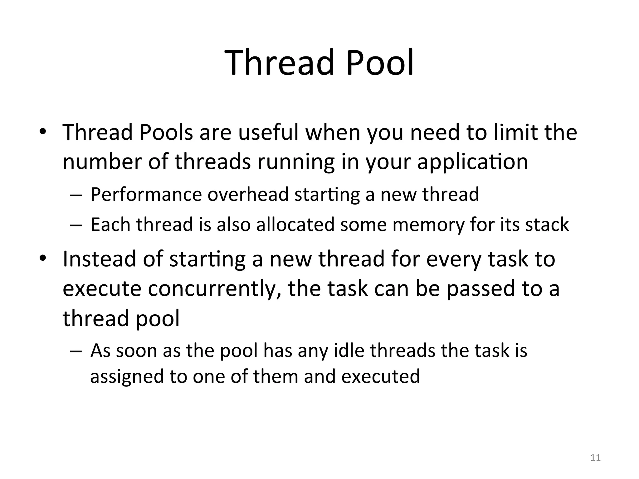 Thread	Pool	
•  Thread	Pools	are	useful	when	you	need	to	limit	the	
number	of	threads	running	in	your	applica$on		
–  Performance	overhead	star$ng	a	new	thread	
–  Each	thread	is	also	allocated	some	memory	for	its	stack		
•  Instead	of	star$ng	a	new	thread	for	every	task	to	
execute	concurrently,	the	task	can	be	passed	to	a	
thread	pool	
–  As	soon	as	the	pool	has	any	idle	threads	the	task	is	
assigned	to	one	of	them	and	executed	
11	
 