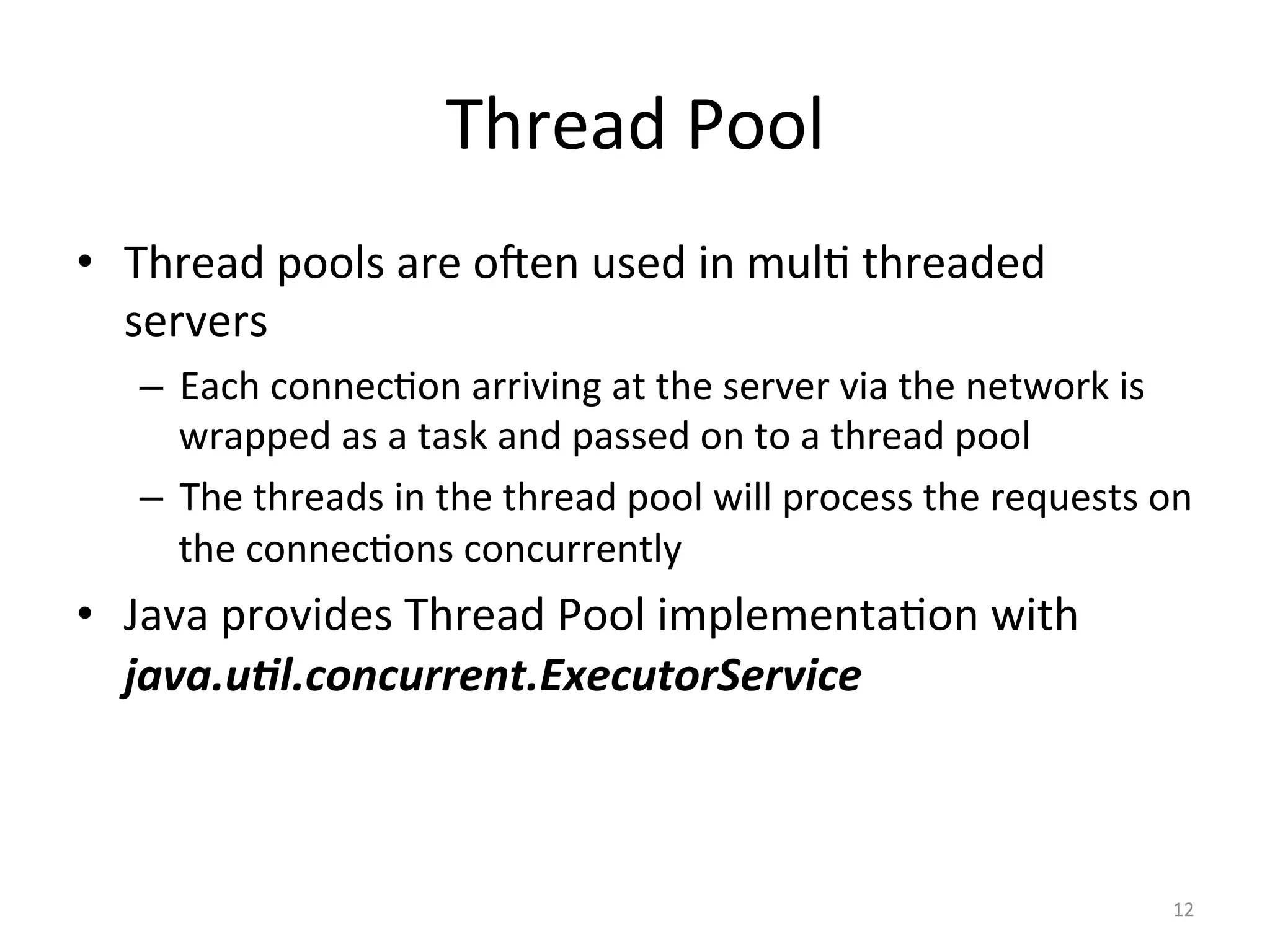 Thread	Pool	
•  Thread	pools	are	oJen	used	in	mul$	threaded	
servers	
–  Each	connec$on	arriving	at	the	server	via	the	network	is	
wrapped	as	a	task	and	passed	on	to	a	thread	pool	
–  The	threads	in	the	thread	pool	will	process	the	requests	on	
the	connec$ons	concurrently	
•  Java	provides	Thread	Pool	implementa$on	with	
java.u/l.concurrent.ExecutorService		
12	
 