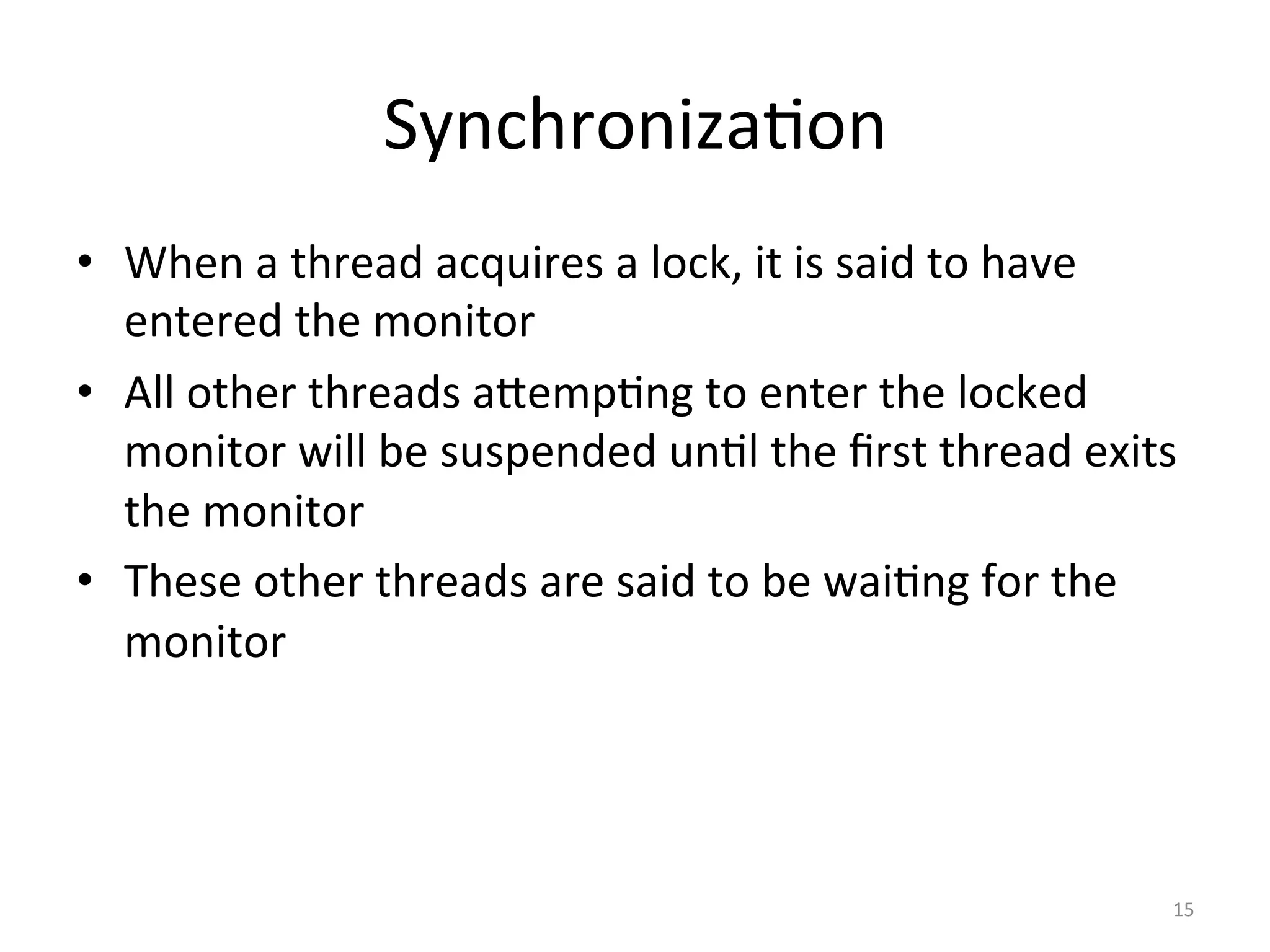 Synchroniza$on	
•  When	a	thread	acquires	a	lock,	it	is	said	to	have	
entered	the	monitor	
•  All	other	threads	aSemp$ng	to	enter	the	locked	
monitor	will	be	suspended	un$l	the	ﬁrst	thread	exits	
the	monitor	
•  These	other	threads	are	said	to	be	wai$ng	for	the	
monitor	
15	
 
