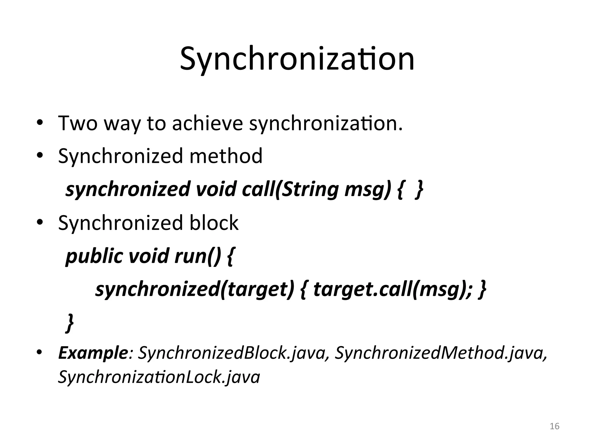 Synchroniza$on	
•  Two	way	to	achieve	synchroniza$on.	
•  Synchronized	method	
	synchronized	void	call(String	msg)	{		}	
•  Synchronized	block	
	public	void	run()	{	
	 	synchronized(target)	{	target.call(msg);	}		
	}	
•  Example:	SynchronizedBlock.java,	SynchronizedMethod.java,	
Synchroniza'onLock.java	
		
16	
 