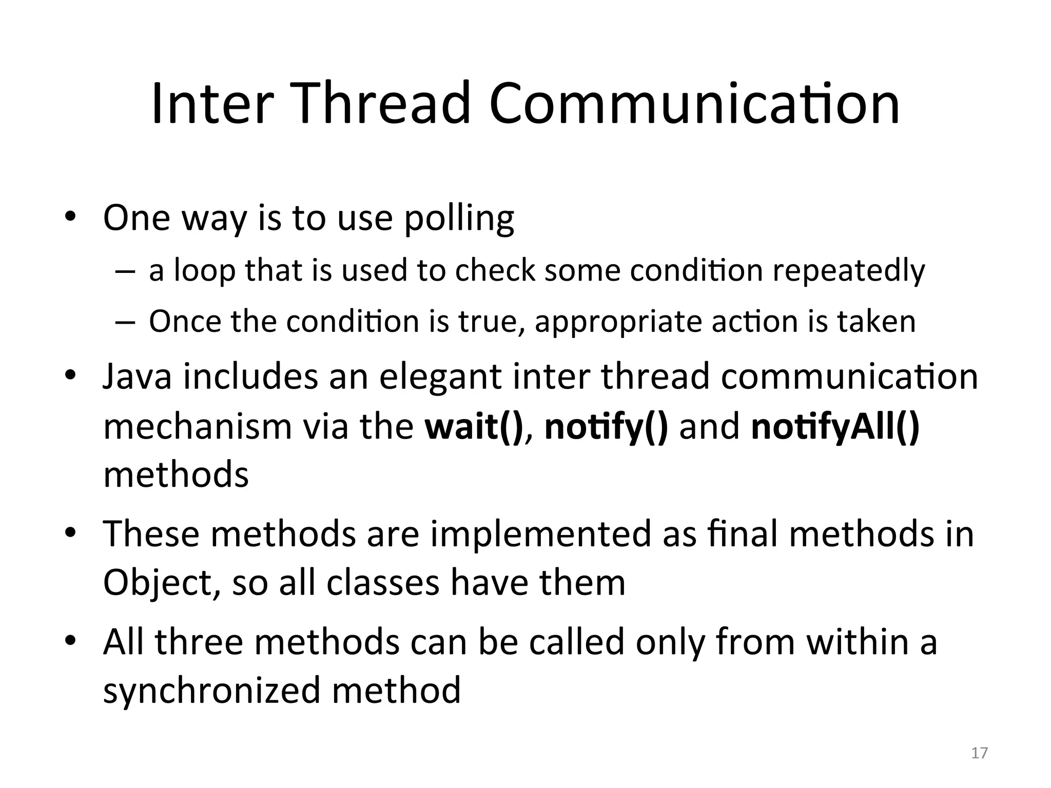 Inter	Thread	Communica$on	
•  One	way	is	to	use	polling	
–  a	loop	that	is	used	to	check	some	condi$on	repeatedly	
–  Once	the	condi$on	is	true,	appropriate	ac$on	is	taken	
•  Java	includes	an	elegant	inter	thread	communica$on	
mechanism	via	the	wait(),	no1fy()	and	no1fyAll()	
methods	
•  These	methods	are	implemented	as	ﬁnal	methods	in	
Object,	so	all	classes	have	them	
•  All	three	methods	can	be	called	only	from	within	a	
synchronized	method	
17	
 