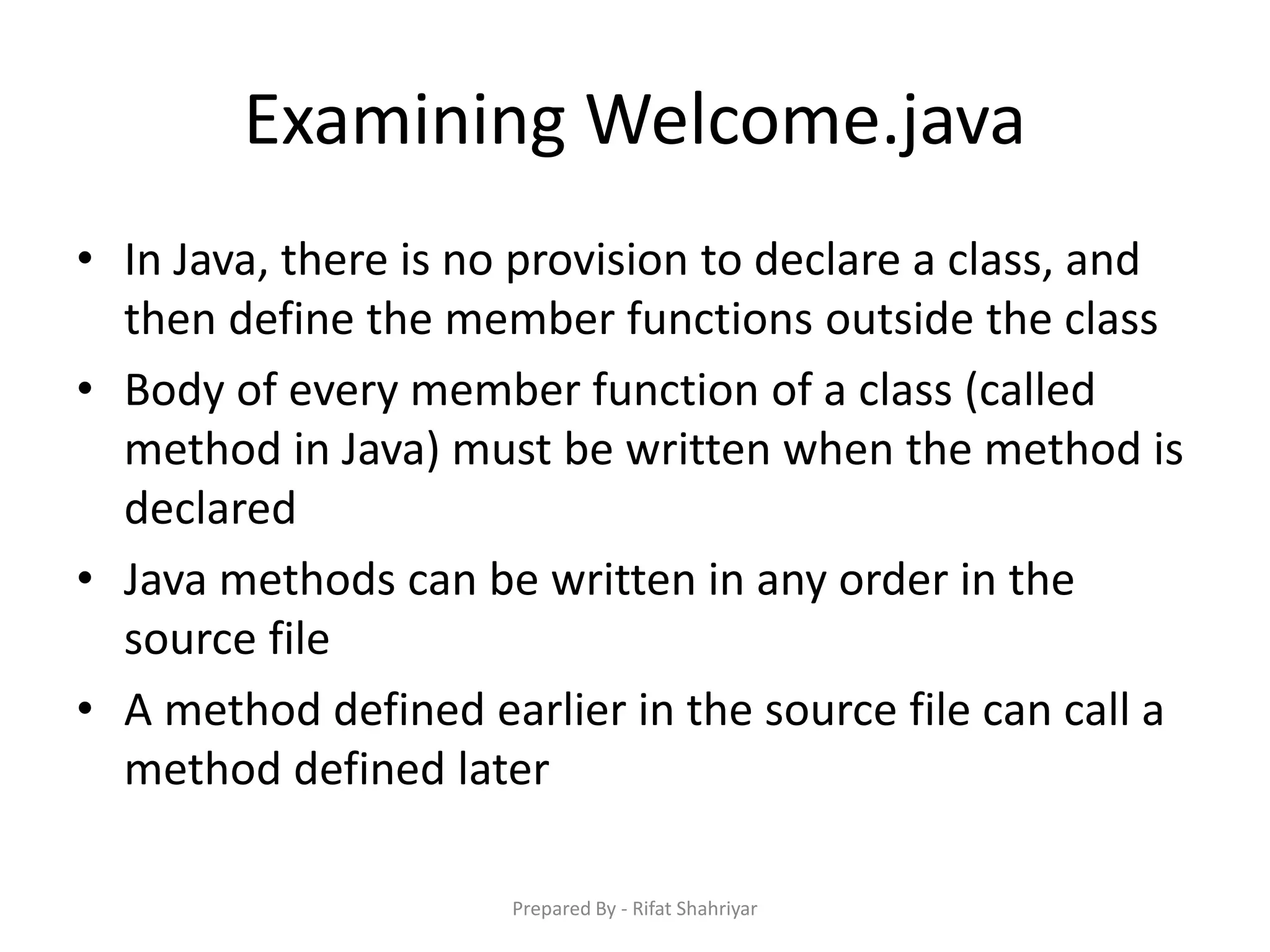 Examining Welcome.java
• In Java, there is no provision to declare a class, and
then define the member functions outside the class
• Body of every member function of a class (called
method in Java) must be written when the method is
declared
• Java methods can be written in any order in the
source file
• A method defined earlier in the source file can call a
method defined later
Prepared By - Rifat Shahriyar
 