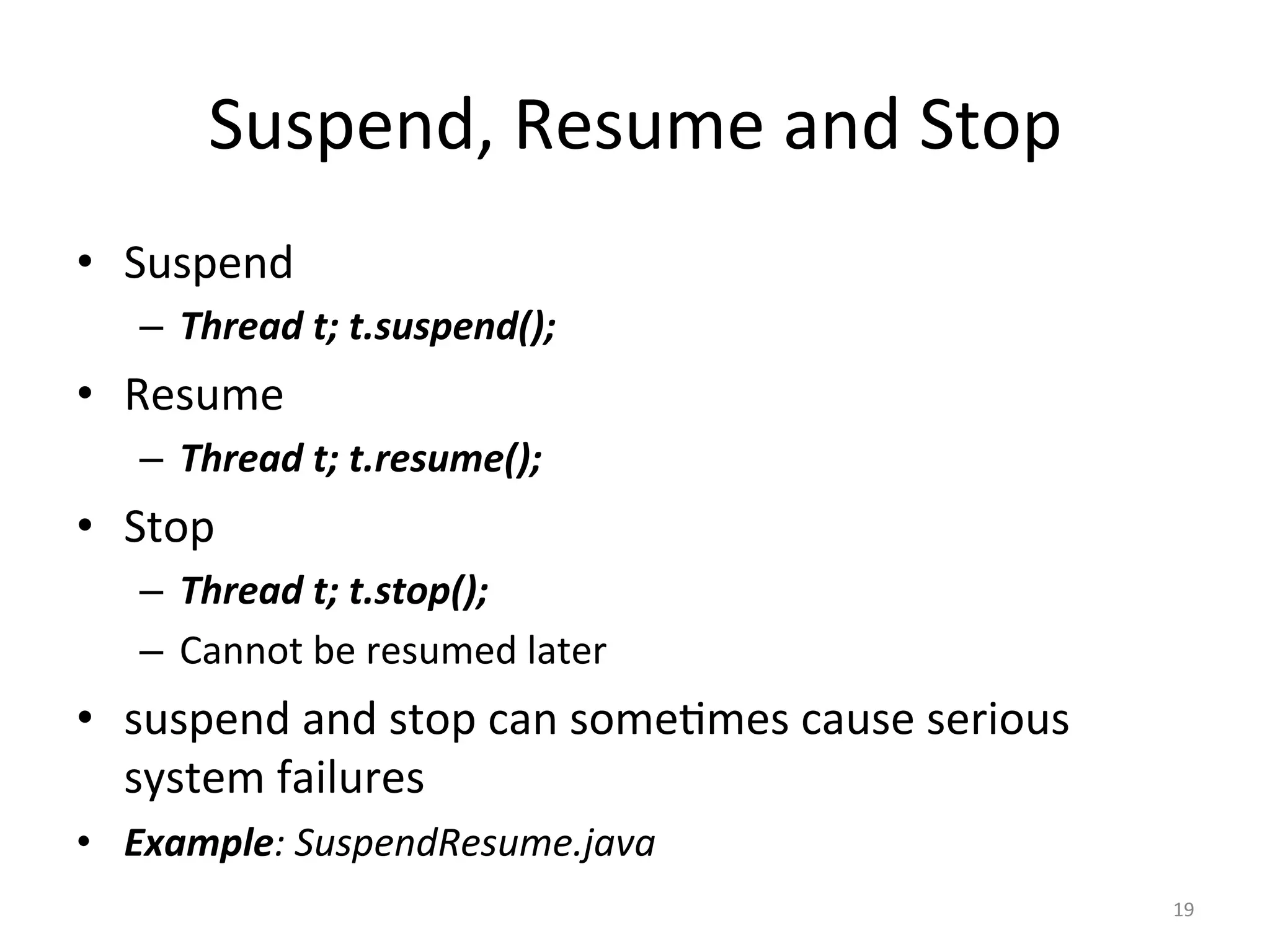 Suspend,	Resume	and	Stop	
•  Suspend	
–  Thread	t;	t.suspend();	
•  Resume	
–  Thread	t;	t.resume();	
•  Stop	
–  Thread	t;	t.stop();	
–  Cannot	be	resumed	later	
•  suspend	and	stop	can	some$mes	cause	serious	
system	failures	
•  Example:	SuspendResume.java	
19	
 