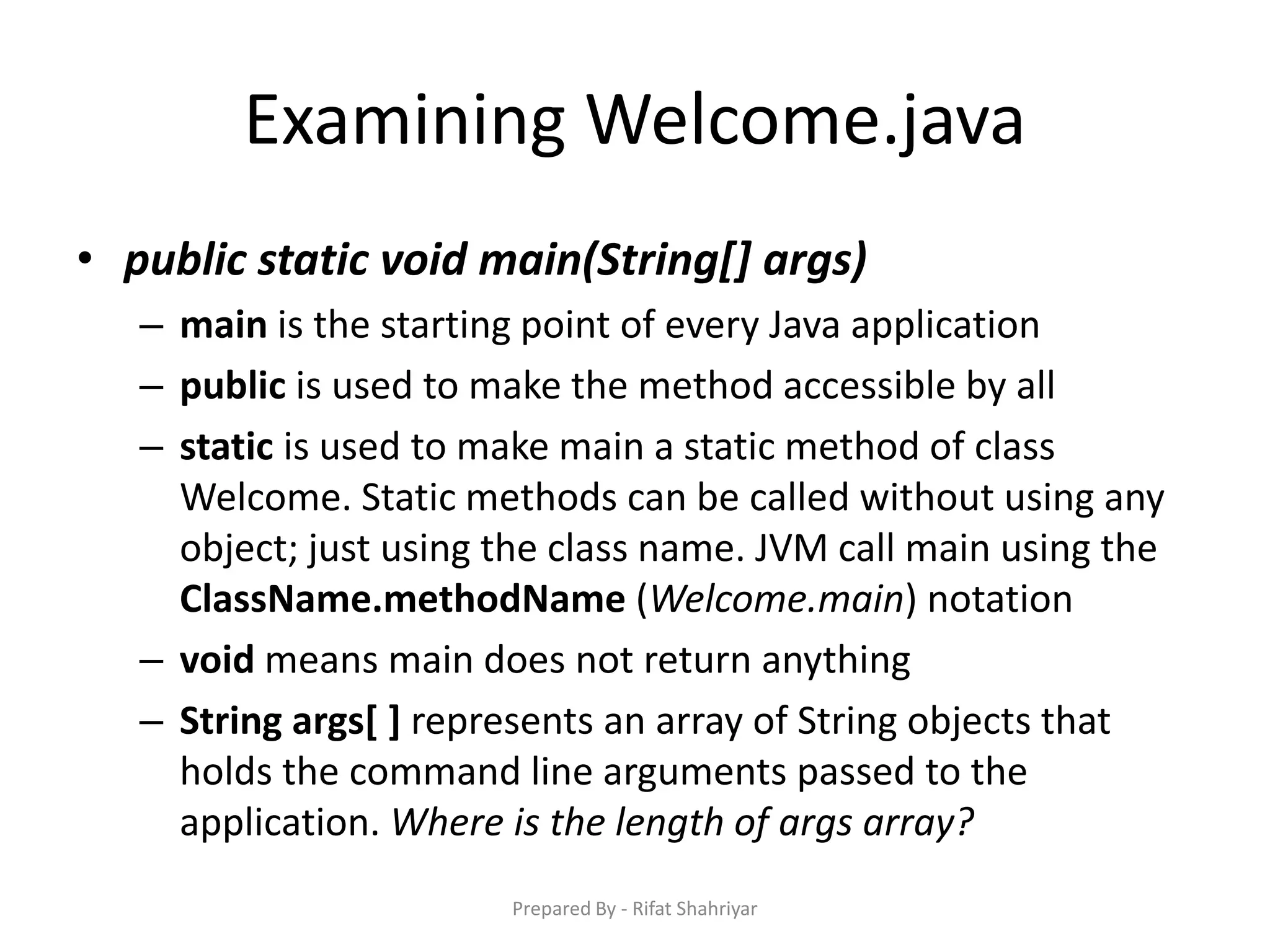 Examining Welcome.java
• public static void main(String[] args)
– main is the starting point of every Java application
– public is used to make the method accessible by all
– static is used to make main a static method of class
Welcome. Static methods can be called without using any
object; just using the class name. JVM call main using the
ClassName.methodName (Welcome.main) notation
– void means main does not return anything
– String args[ ] represents an array of String objects that
holds the command line arguments passed to the
application. Where is the length of args array?
Prepared By - Rifat Shahriyar
 
