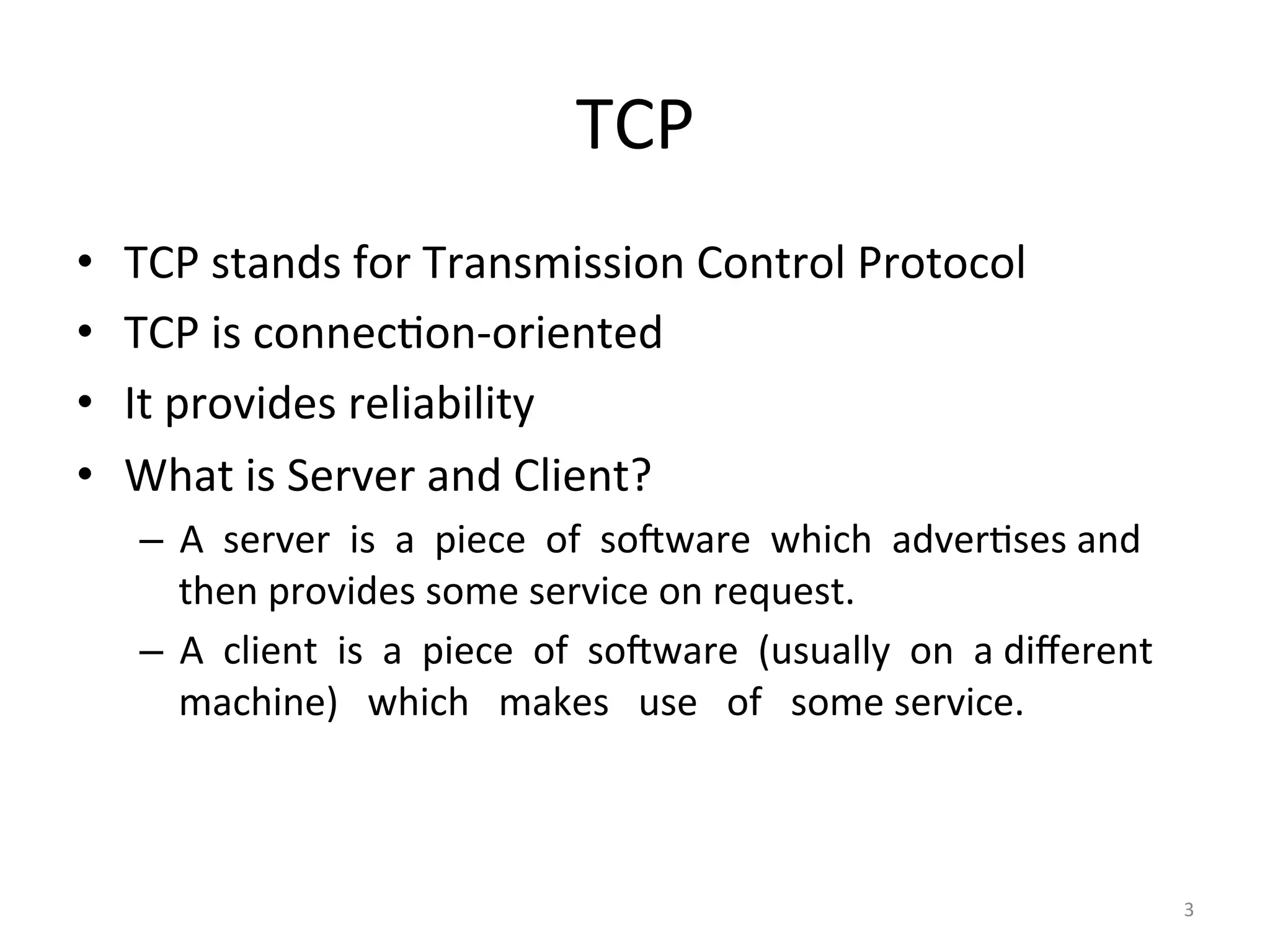 TCP	
•  TCP	stands	for	Transmission	Control	Protocol	
•  TCP	is	connecEon-oriented	
•  It	provides	reliability	
•  What	is	Server	and	Client?	
–  A		server		is		a		piece		of		soKware		which		adverEses	and	
then	provides	some	service	on	request.	
–  A		client		is		a		piece		of		soKware		(usually		on		a	diﬀerent			
machine)			which			makes			use			of			some	service.	
3	
 