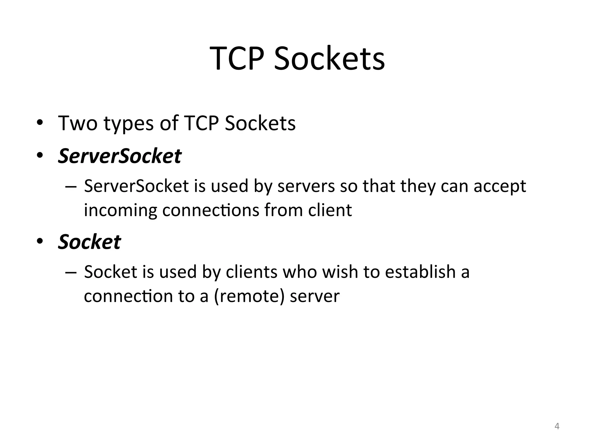 TCP	Sockets	
•  Two	types	of	TCP	Sockets	
•  ServerSocket	
–  ServerSocket	is	used	by	servers	so	that	they	can	accept	
incoming	connecEons	from	client	
•  Socket	
–  Socket	is	used	by	clients	who	wish	to	establish	a	
connecEon	to	a	(remote)	server	
4	
 