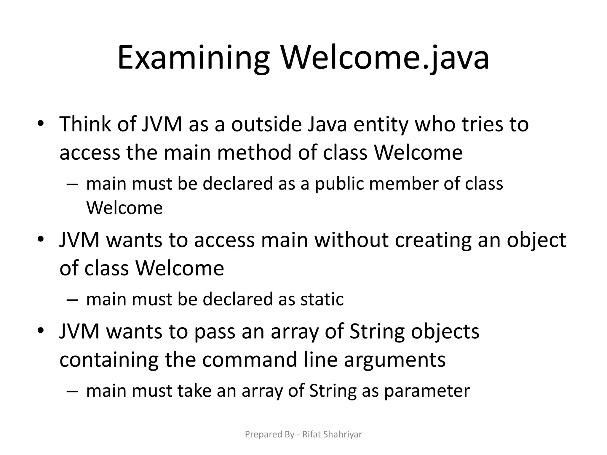 Examining Welcome.java
• Think of JVM as a outside Java entity who tries to
access the main method of class Welcome
– main must be declared as a public member of class
Welcome
• JVM wants to access main without creating an object
of class Welcome
– main must be declared as static
• JVM wants to pass an array of String objects
containing the command line arguments
– main must take an array of String as parameter
Prepared By - Rifat Shahriyar
 
