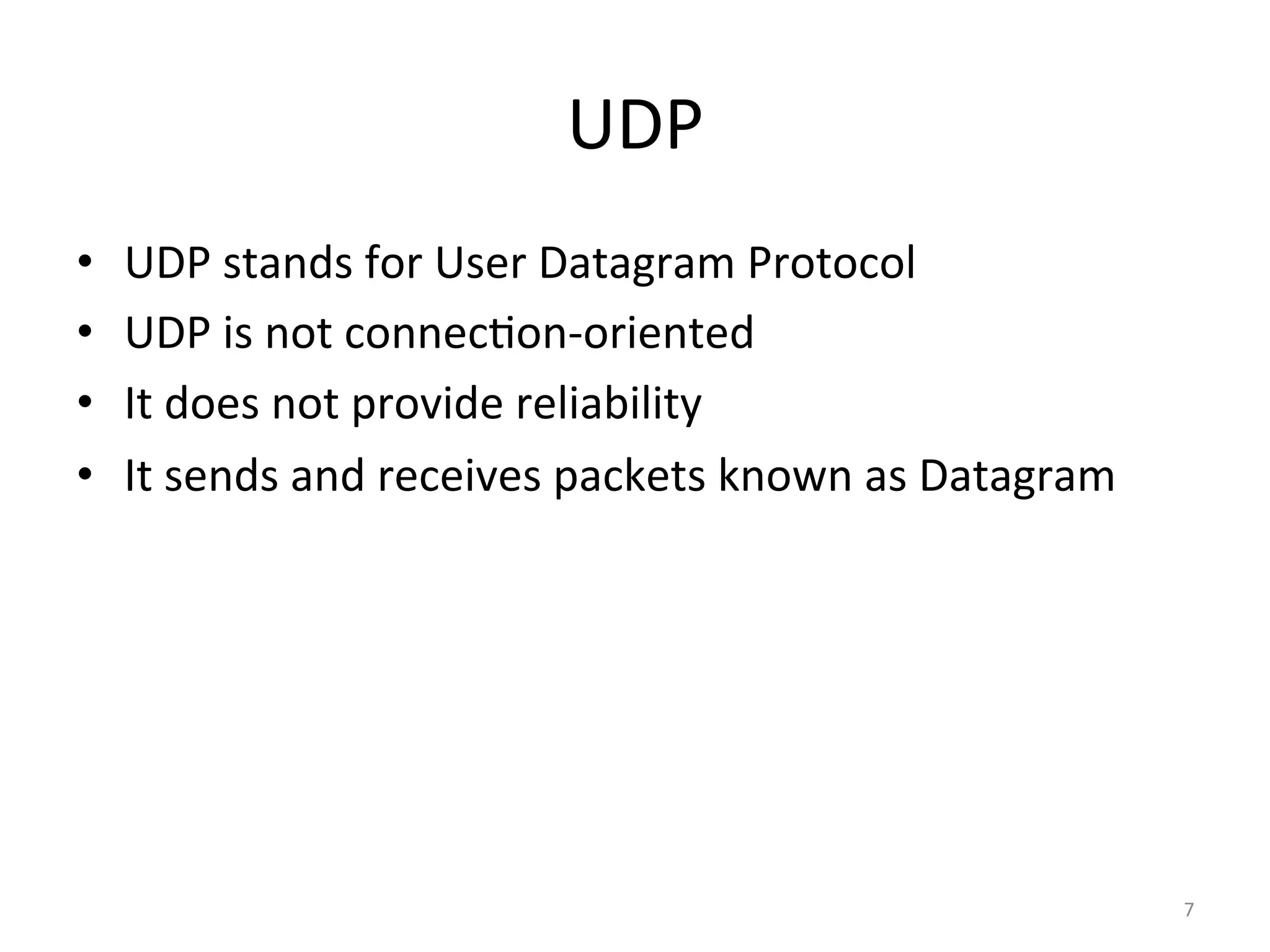 UDP	
•  UDP	stands	for	User	Datagram	Protocol	
•  UDP	is	not	connecEon-oriented	
•  It	does	not	provide	reliability	
•  It	sends	and	receives	packets	known	as	Datagram	
7	
 