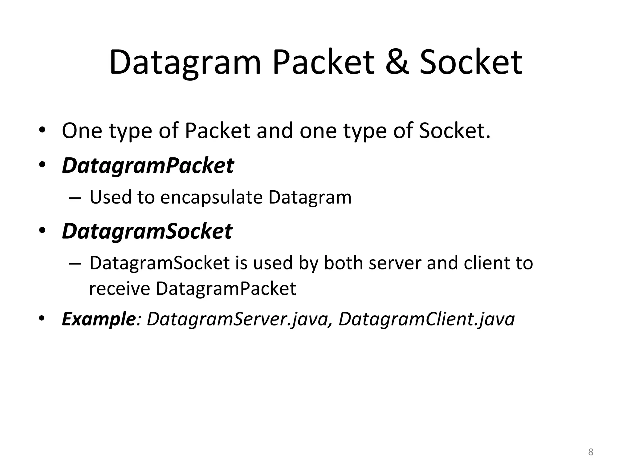 Datagram	Packet	&	Socket	
•  One	type	of	Packet	and	one	type	of	Socket.	
•  DatagramPacket	
–  Used	to	encapsulate	Datagram	
•  DatagramSocket	
–  DatagramSocket	is	used	by	both	server	and	client	to	
receive	DatagramPacket	
•  Example:	DatagramServer.java,	DatagramClient.java	
8	
 