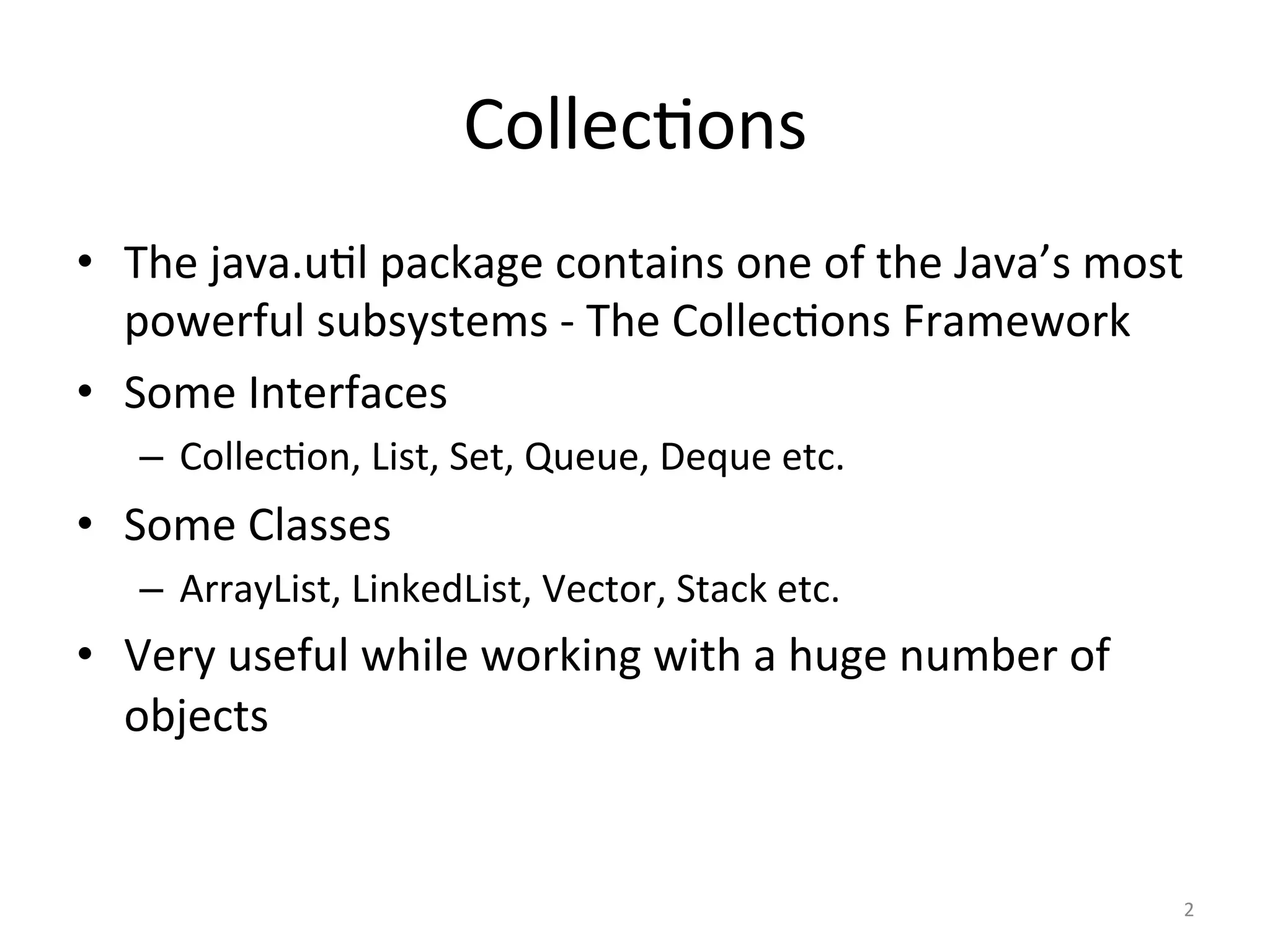 Collec&ons	
•  The	java.u&l	package	contains	one	of	the	Java’s	most	
powerful	subsystems	-	The	Collec&ons	Framework	
•  Some	Interfaces	
–  Collec&on,	List,	Set,	Queue,	Deque	etc.	
•  Some	Classes	
–  ArrayList,	LinkedList,	Vector,	Stack	etc.	
•  Very	useful	while	working	with	a	huge	number	of	
objects		
2	
 