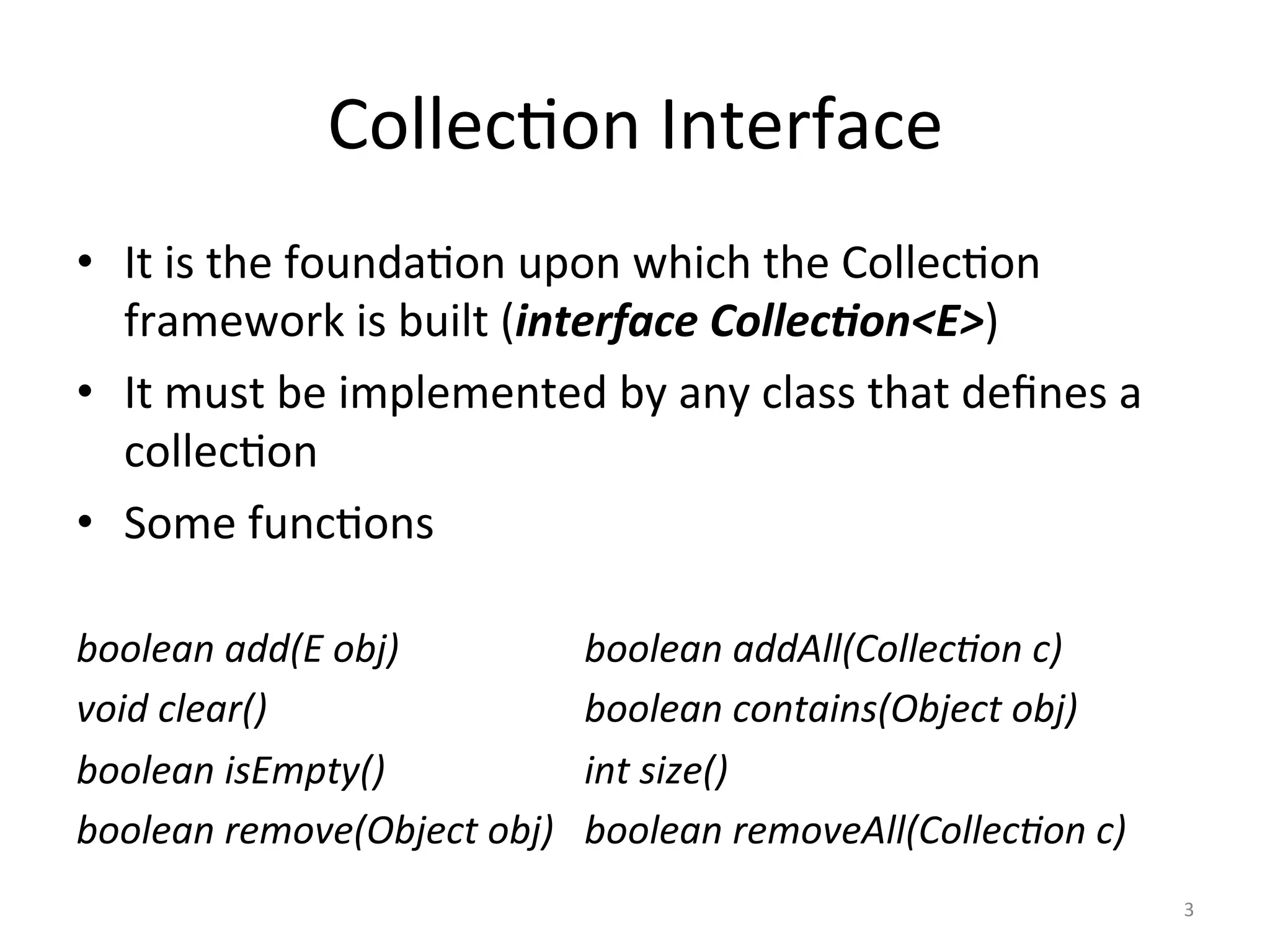 Collec&on	Interface	
•  It	is	the	founda&on	upon	which	the	Collec&on	
framework	is	built	(interface	Collec&on<E>)	
•  It	must	be	implemented	by	any	class	that	deﬁnes	a	
collec&on	
•  Some	func&ons	
	
boolean	add(E	obj) 	 	 	boolean	addAll(Collec0on	c)		
void	clear() 	 	 	 	 	boolean	contains(Object	obj)		
boolean	isEmpty()	 	 	 	int	size()	
boolean	remove(Object	obj) 	boolean	removeAll(Collec0on	c)	
3	
 