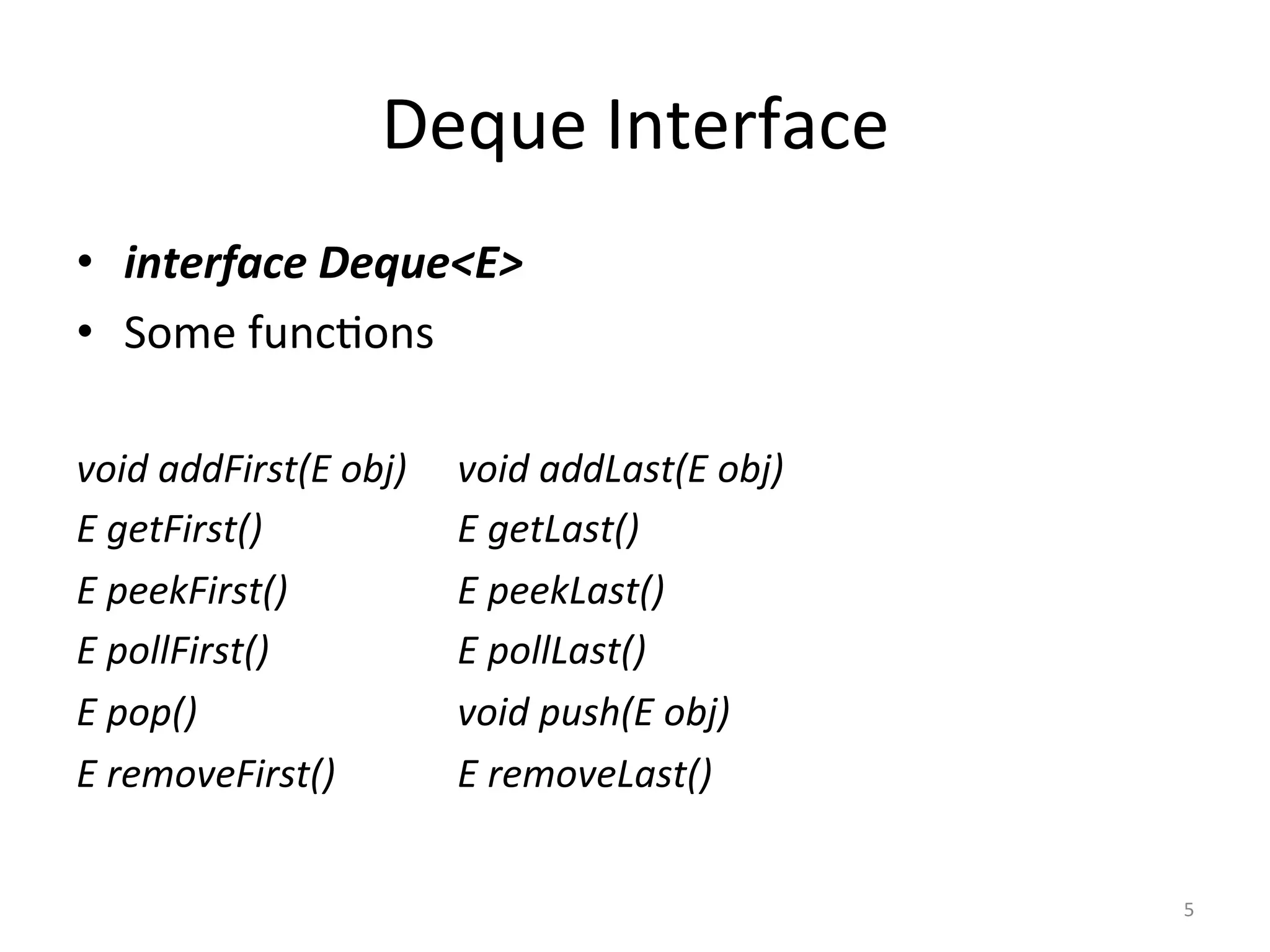 Deque	Interface	
•  interface	Deque<E>	
•  Some	func&ons	
void	addFirst(E	obj) 	void	addLast(E	obj)	
E	getFirst()	 	 	 	E	getLast()	
E	peekFirst()	 	 	 	E	peekLast()	
E	pollFirst()	 	 	 	E	pollLast()	
E	pop()	 	 	 	 	void	push(E	obj)	
E	removeFirst()	 	 	E	removeLast()	
5	
 