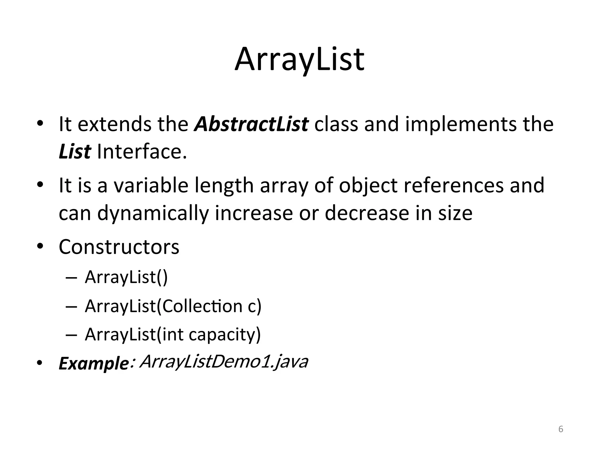 ArrayList	
•  It	extends	the	AbstractList	class	and	implements	the	
List	Interface.	
•  It	is	a	variable	length	array	of	object	references	and	
can	dynamically	increase	or	decrease	in	size	
•  Constructors	
–  ArrayList()	
–  ArrayList(Collec&on	c)	
–  ArrayList(int	capacity)	
•  Example
6	
: ArrayListDemo1.java
 