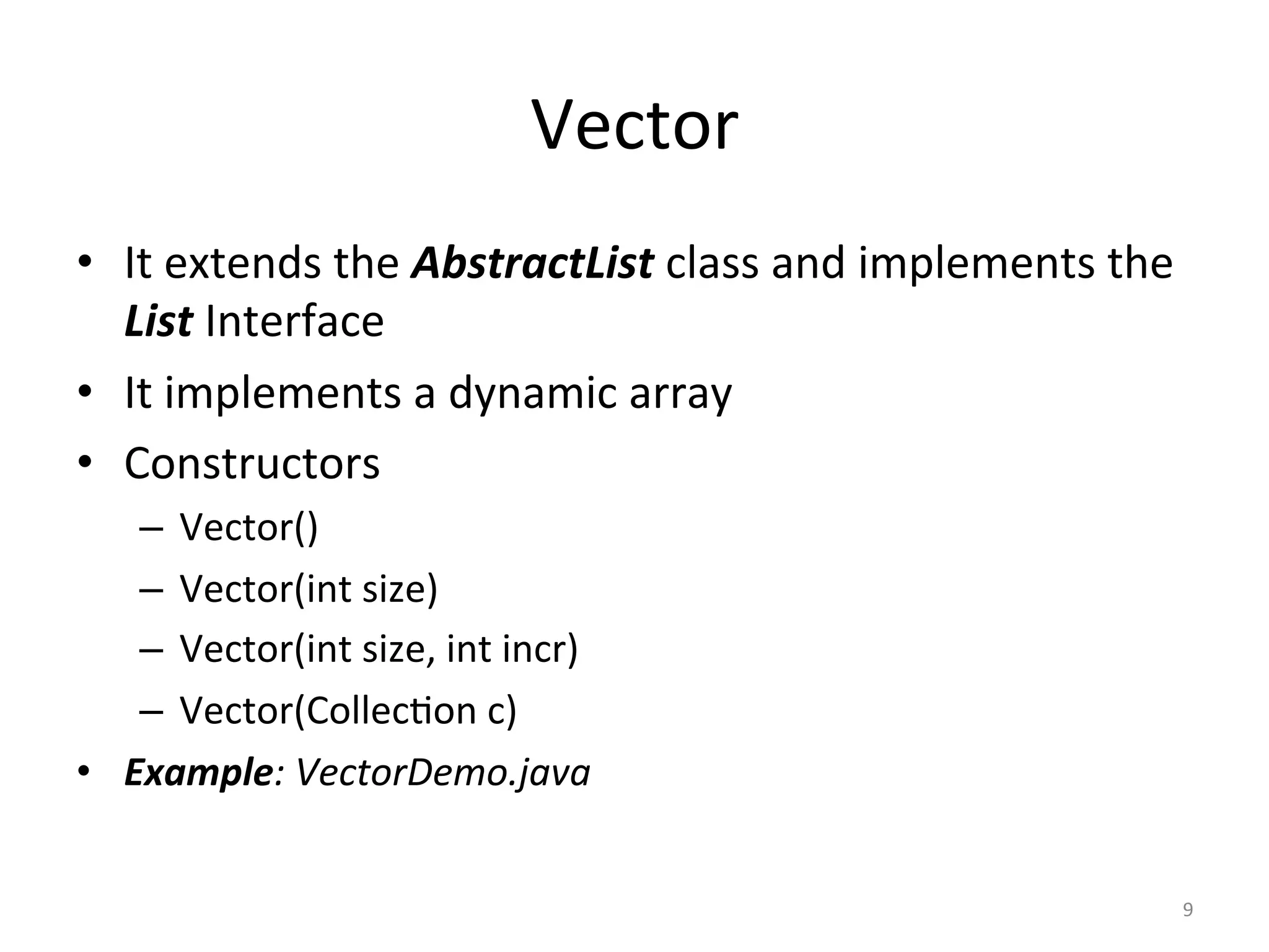Vector	
•  It	extends	the	AbstractList	class	and	implements	the	
List	Interface	
•  It	implements	a	dynamic	array	
•  Constructors	
–  Vector()	
–  Vector(int	size)	
–  Vector(int	size,	int	incr)	
–  Vector(Collec&on	c)	
•  Example:	VectorDemo.java	
9	
 