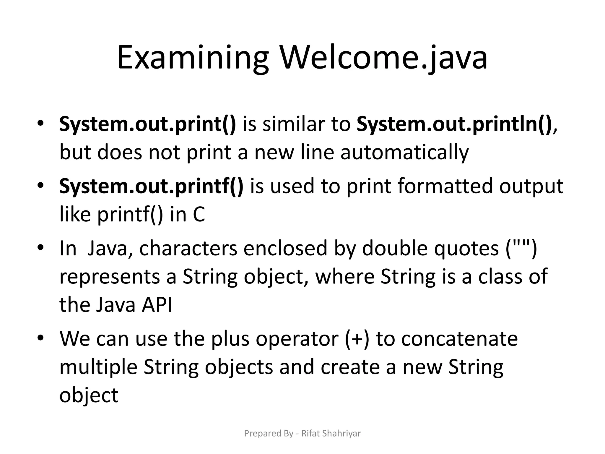 Examining Welcome.java
• System.out.print() is similar to System.out.println(),
but does not print a new line automatically
• System.out.printf() is used to print formatted output
like printf() in C
• In Java, characters enclosed by double quotes ("")
represents a String object, where String is a class of
the Java API
• We can use the plus operator (+) to concatenate
multiple String objects and create a new String
object
Prepared By - Rifat Shahriyar
 