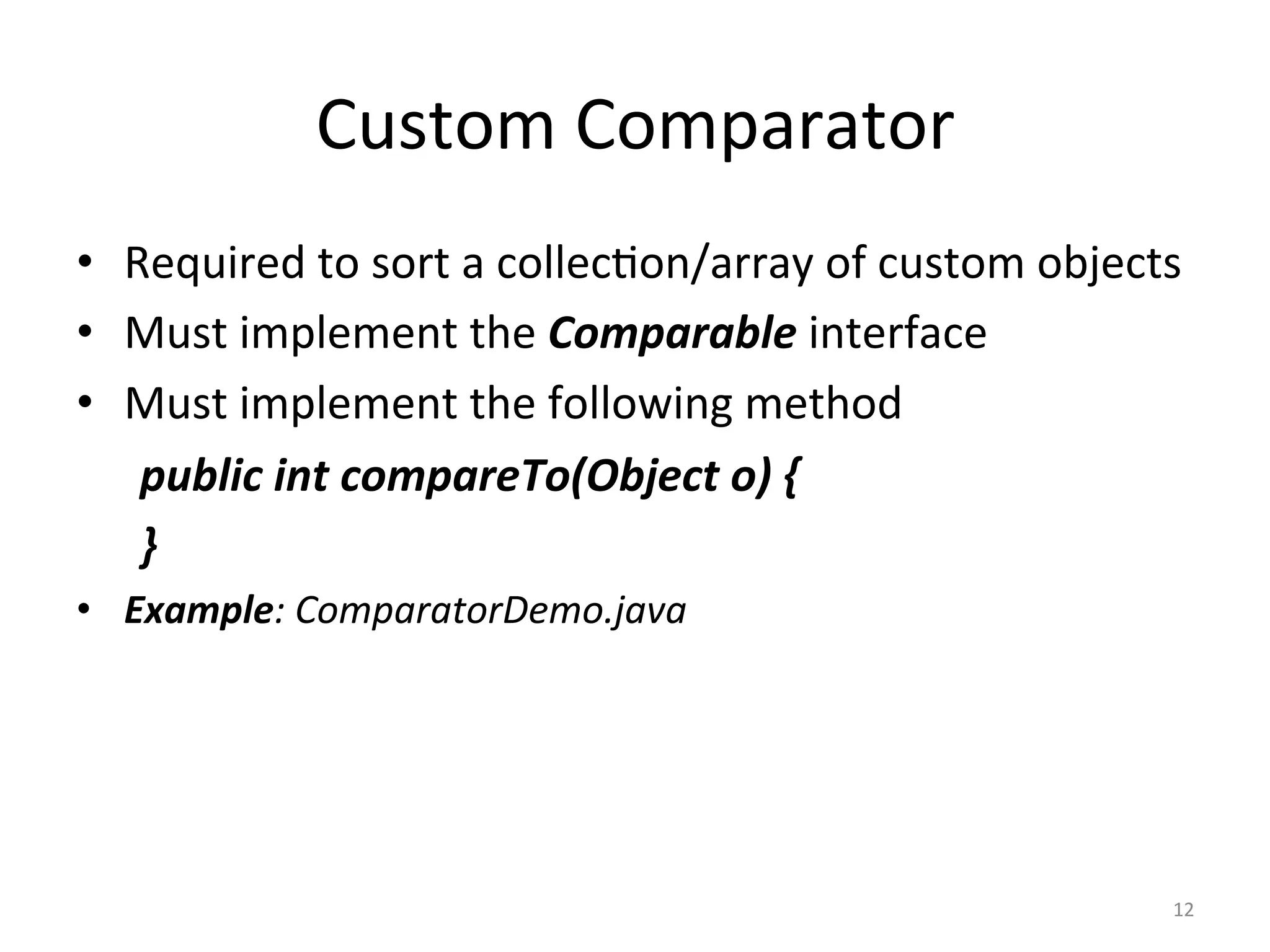 Custom	Comparator	
•  Required	to	sort	a	collec&on/array	of	custom	objects	
•  Must	implement	the	Comparable	interface	
•  Must	implement	the	following	method	
	public	int	compareTo(Object	o)	{	
	}	
•  Example:	ComparatorDemo.java	
12	
 