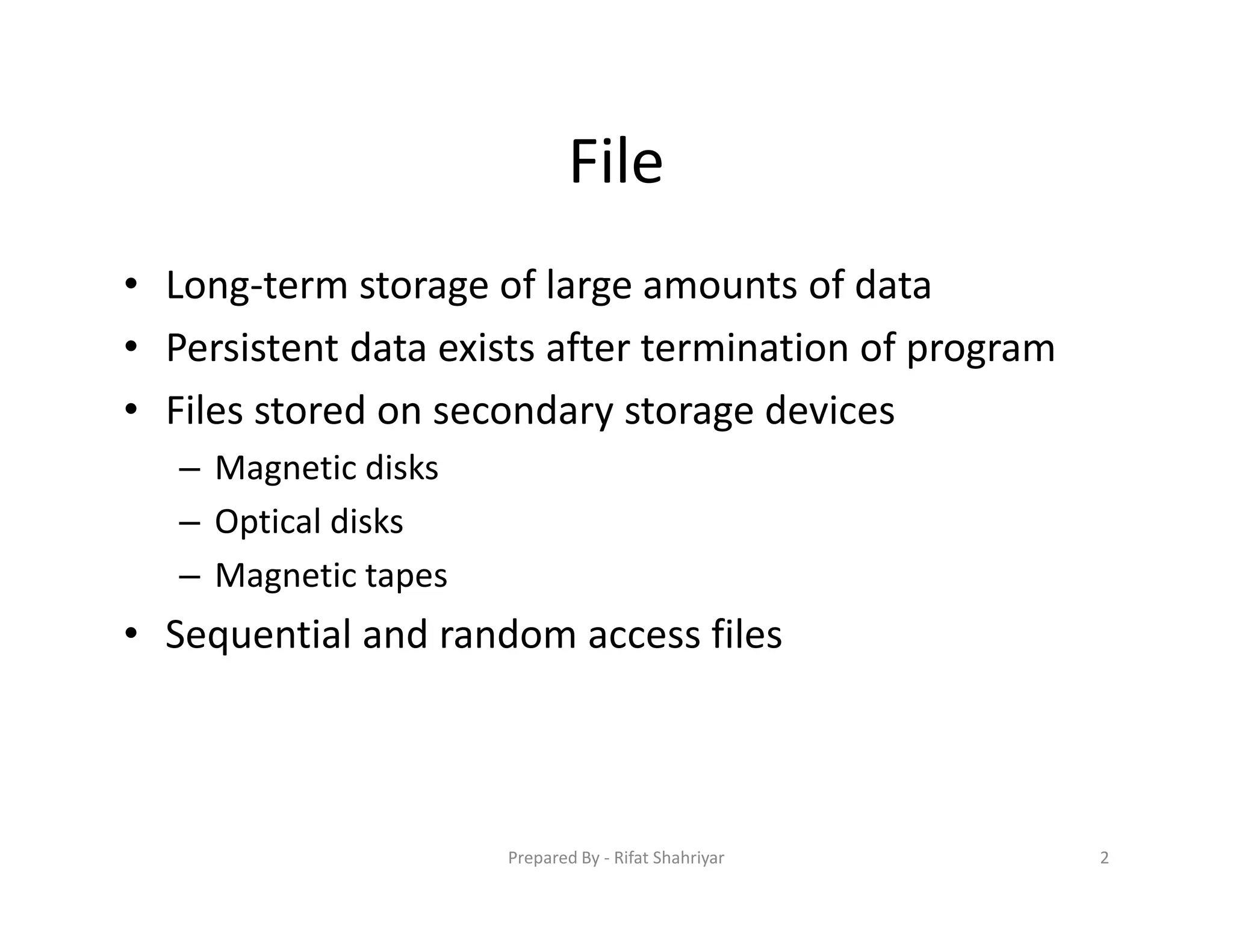 File
• Long‐term storage of large amounts of data
• Persistent data exists after termination of program
• Files stored on secondary storage devices
– Magnetic disks
– Optical disks
– Magnetic tapes
• Sequential and random access files
2Prepared By ‐ Rifat Shahriyar
 