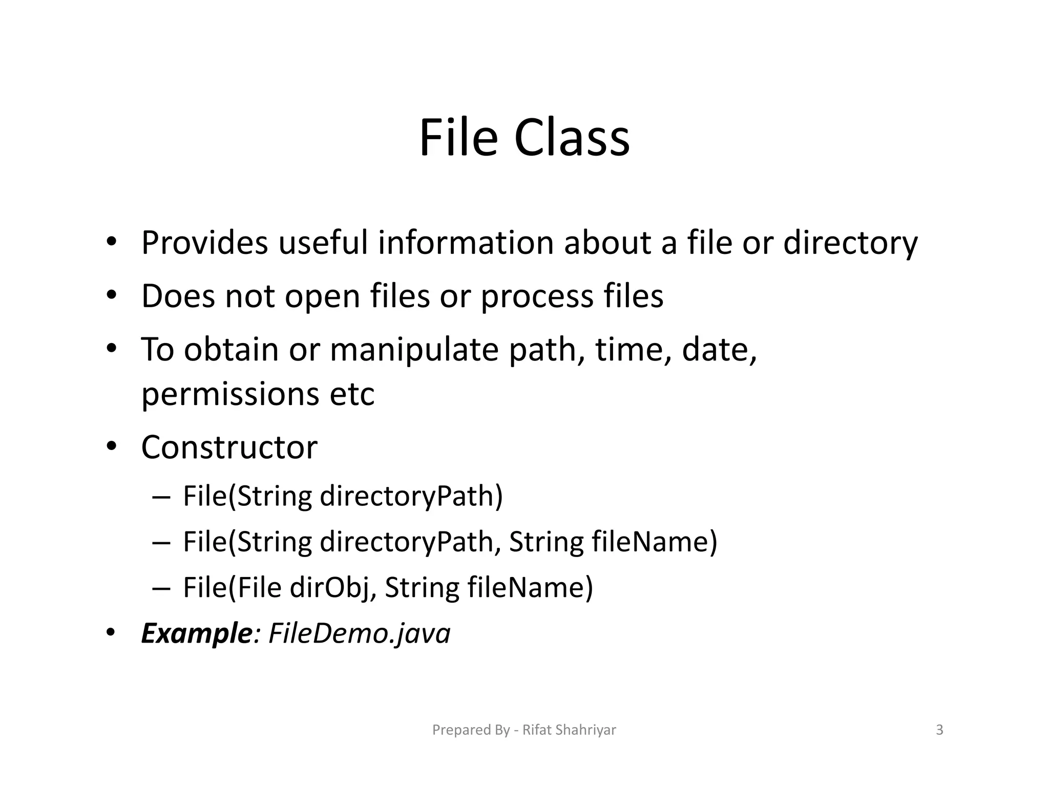 File Class
• Provides useful information about a file or directory
• Does not open files or process files
• To obtain or manipulate path, time, date,
permissions etc
• Constructor
– File(String directoryPath)
– File(String directoryPath, String fileName)
– File(File dirObj, String fileName)
• Example: FileDemo.java
3Prepared By ‐ Rifat Shahriyar
 