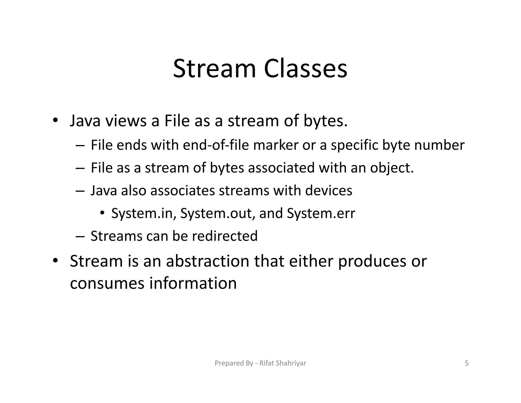 Stream Classes
• Java views a File as a stream of bytes.
– File ends with end‐of‐file marker or a specific byte number
– File as a stream of bytes associated with an object.
– Java also associates streams with devices
• System.in, System.out, and System.err
– Streams can be redirected
• Stream is an abstraction that either produces or
consumes information
5Prepared By ‐ Rifat Shahriyar
 