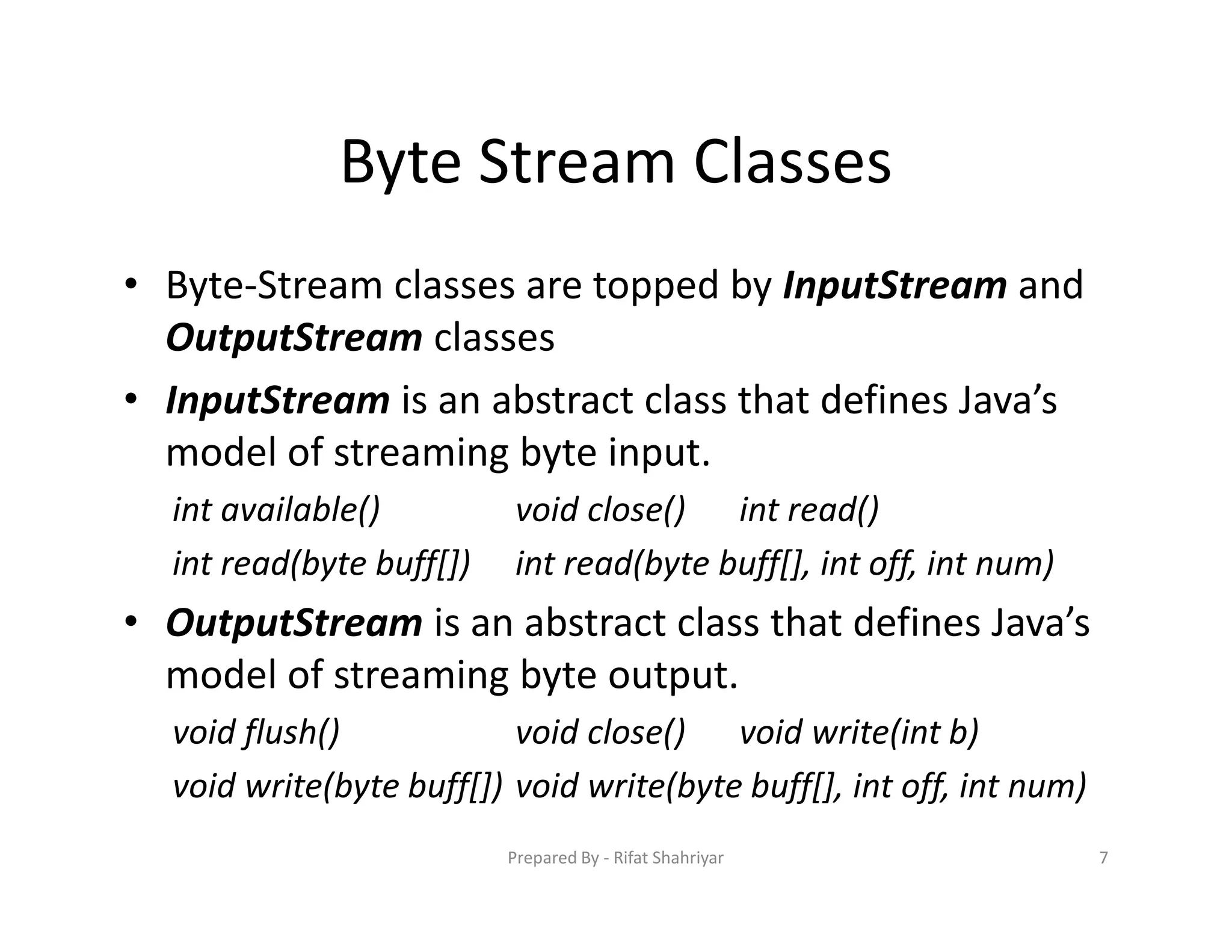 Byte Stream Classes
• Byte‐Stream classes are topped by InputStream and
OutputStream classes
• InputStream is an abstract class that defines Java’s
model of streaming byte input.
int available() void close() int read()
int read(byte buff[]) int read(byte buff[], int off, int num)
• OutputStream is an abstract class that defines Java’s
model of streaming byte output.
void flush() void close() void write(int b)
void write(byte buff[]) void write(byte buff[], int off, int num)
7Prepared By ‐ Rifat Shahriyar
 