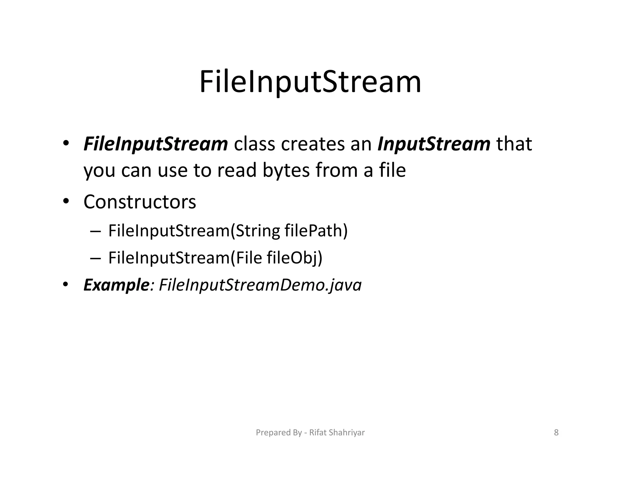 FileInputStream
• FileInputStream class creates an InputStream that
you can use to read bytes from a file
• Constructors
– FileInputStream(String filePath)
– FileInputStream(File fileObj)
• Example: FileInputStreamDemo.java
8Prepared By ‐ Rifat Shahriyar
 
