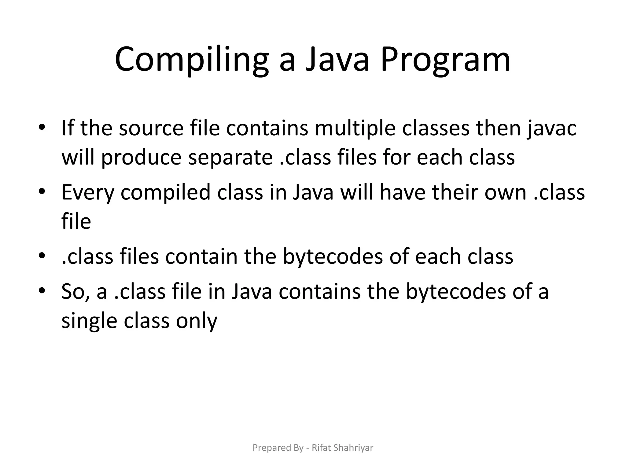 Compiling a Java Program
• If the source file contains multiple classes then javac
will produce separate .class files for each class
• Every compiled class in Java will have their own .class
file
• .class files contain the bytecodes of each class
• So, a .class file in Java contains the bytecodes of a
single class only
Prepared By - Rifat Shahriyar
 