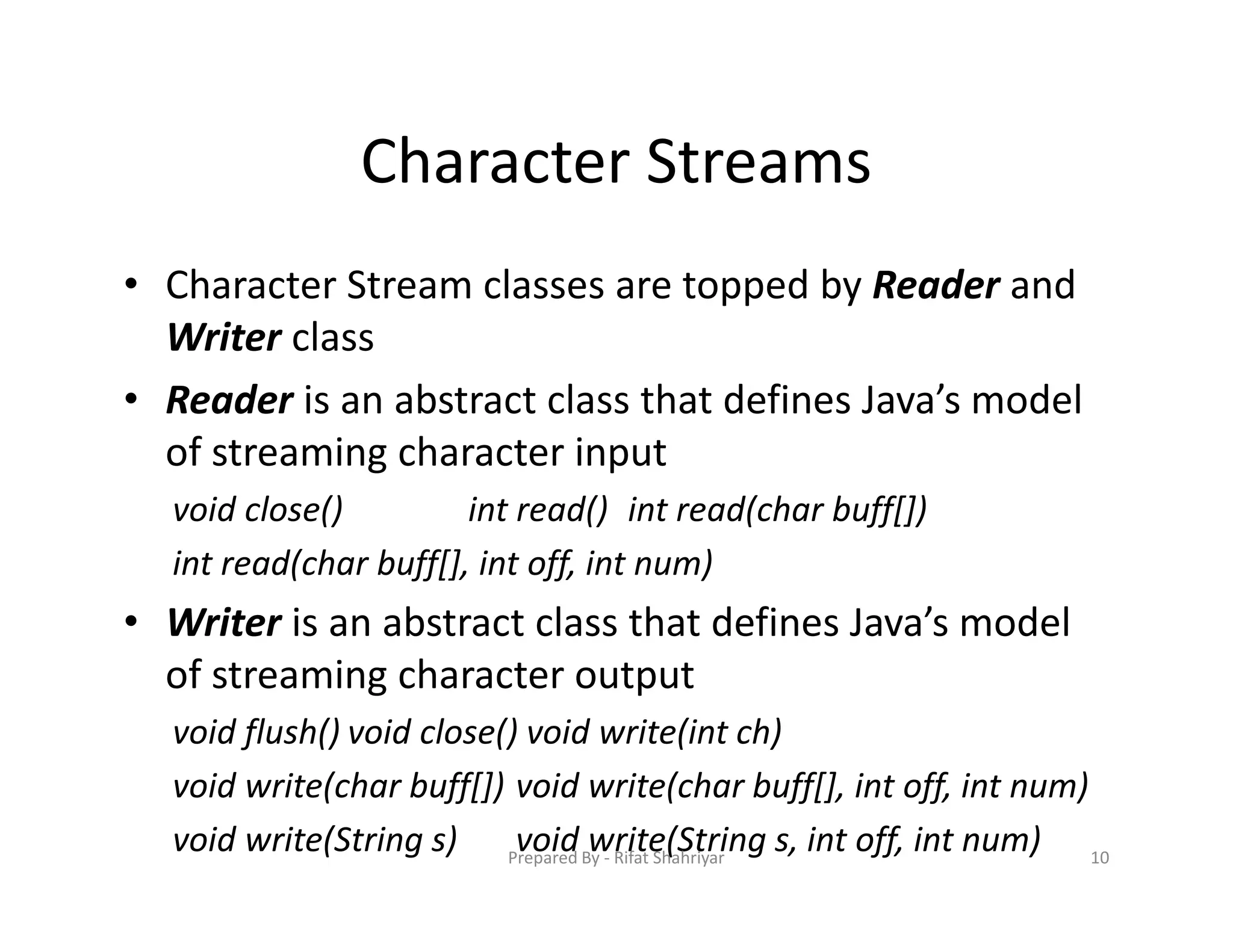 Character Streams
• Character Stream classes are topped by Reader and
Writer class
• Reader is an abstract class that defines Java’s model
of streaming character input
void close() int read() int read(char buff[])
int read(char buff[], int off, int num)
• Writer is an abstract class that defines Java’s model
of streaming character output
void flush() void close() void write(int ch)
void write(char buff[]) void write(char buff[], int off, int num)
void write(String s) void write(String s, int off, int num) 10Prepared By ‐ Rifat Shahriyar
 