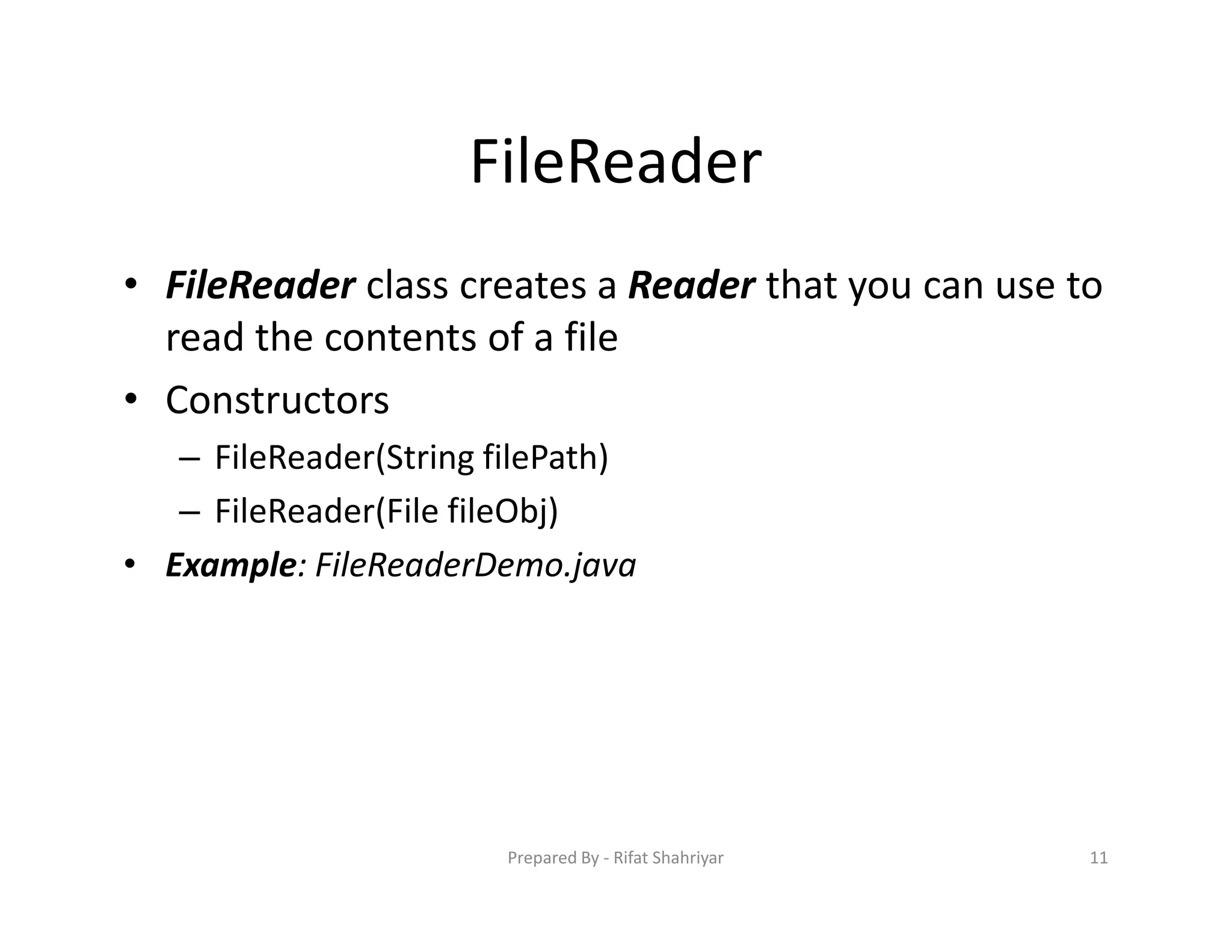 FileReader
• FileReader class creates a Reader that you can use to
read the contents of a file
• Constructors
– FileReader(String filePath)
– FileReader(File fileObj)
• Example: FileReaderDemo.java
11Prepared By ‐ Rifat Shahriyar
 