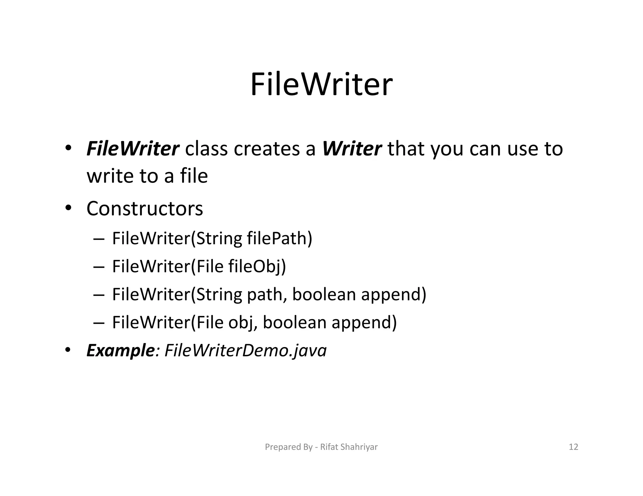 FileWriter
• FileWriter class creates a Writer that you can use to
write to a file
• Constructors
– FileWriter(String filePath)
– FileWriter(File fileObj)
– FileWriter(String path, boolean append)
– FileWriter(File obj, boolean append)
• Example: FileWriterDemo.java
12Prepared By ‐ Rifat Shahriyar
 