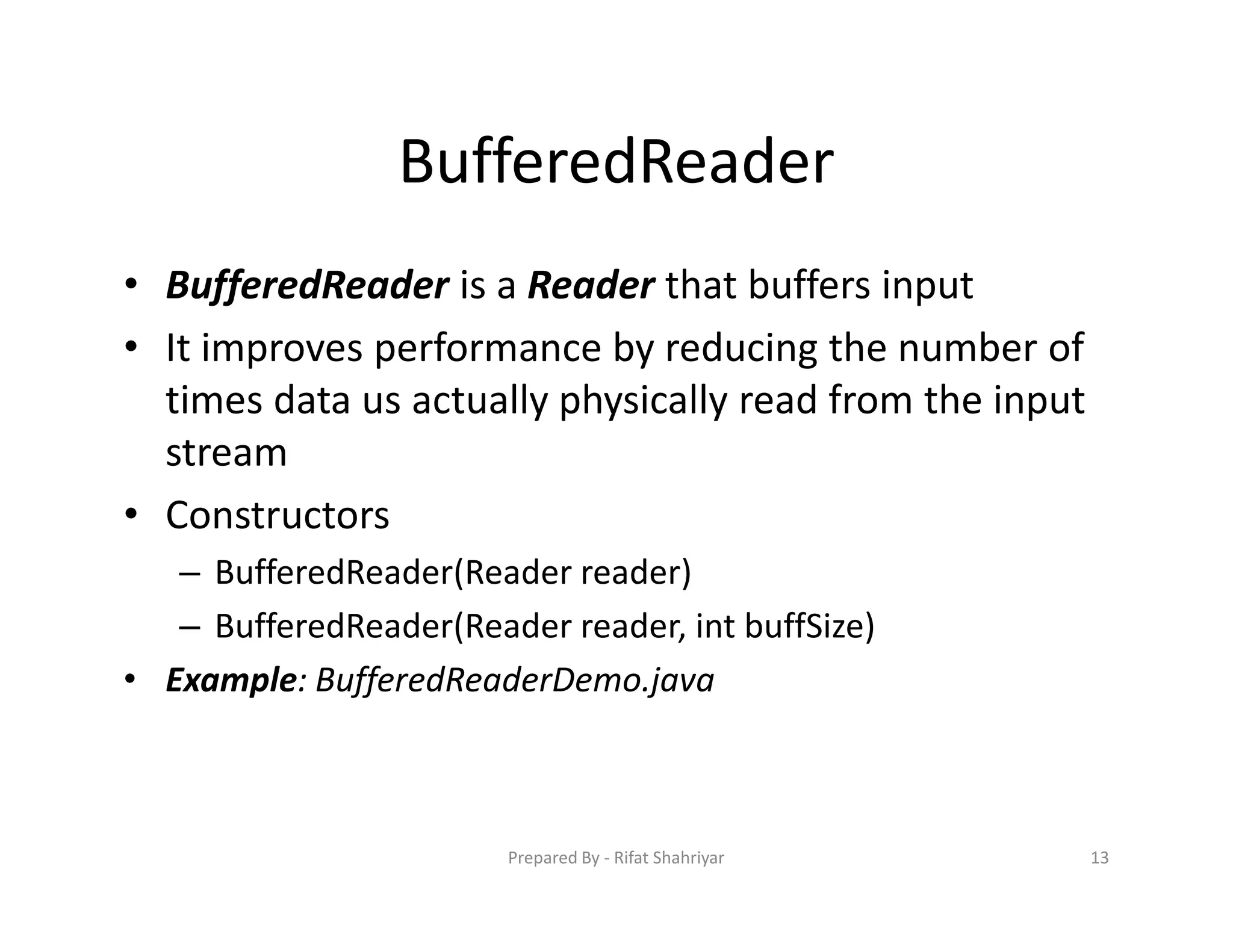 BufferedReader
• BufferedReader is a Reader that buffers input
• It improves performance by reducing the number of
times data us actually physically read from the input
stream
• Constructors
– BufferedReader(Reader reader)
– BufferedReader(Reader reader, int buffSize)
• Example: BufferedReaderDemo.java
13Prepared By ‐ Rifat Shahriyar
 