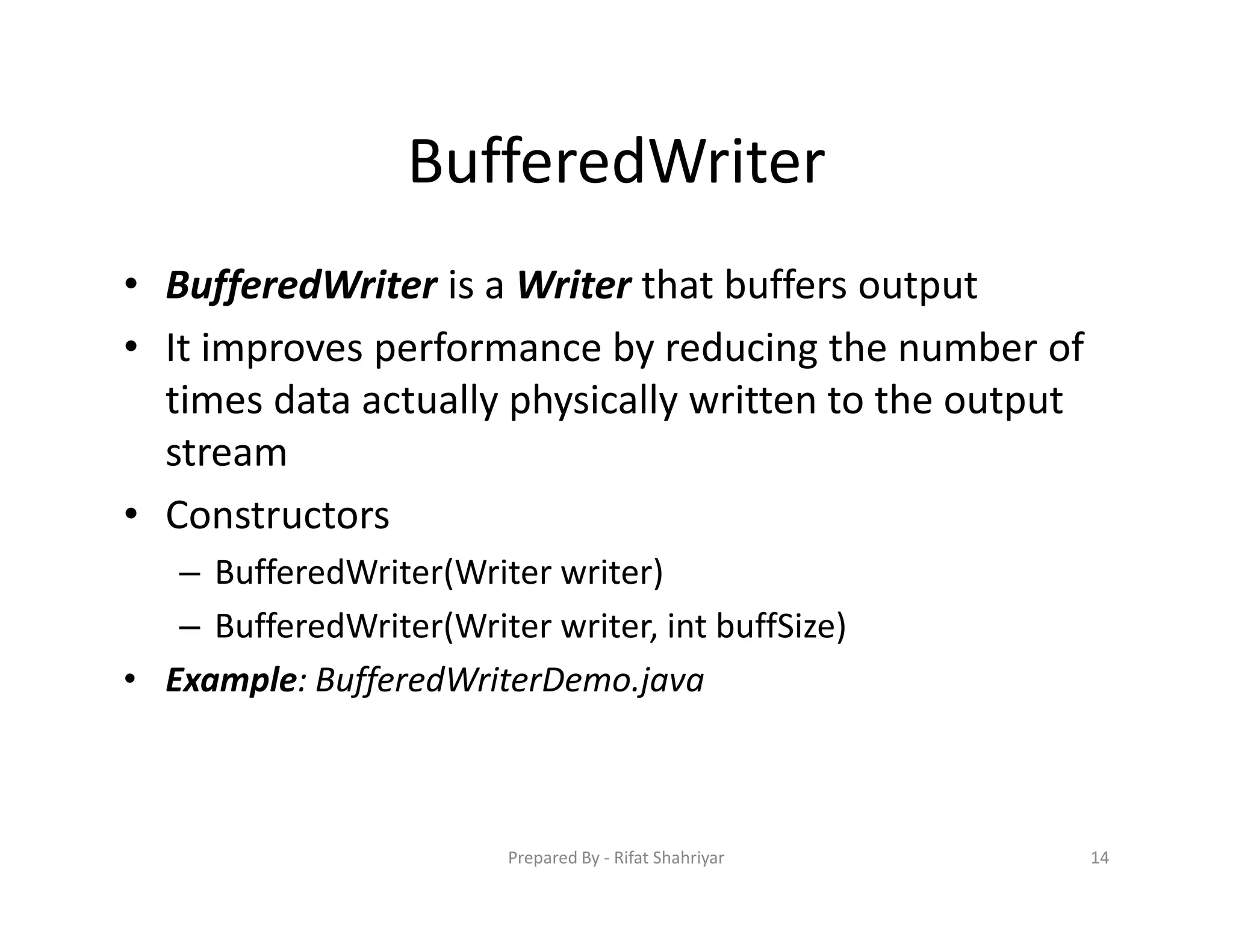 BufferedWriter
• BufferedWriter is a Writer that buffers output
• It improves performance by reducing the number of
times data actually physically written to the output
stream
• Constructors
– BufferedWriter(Writer writer)
– BufferedWriter(Writer writer, int buffSize)
• Example: BufferedWriterDemo.java
14Prepared By ‐ Rifat Shahriyar
 