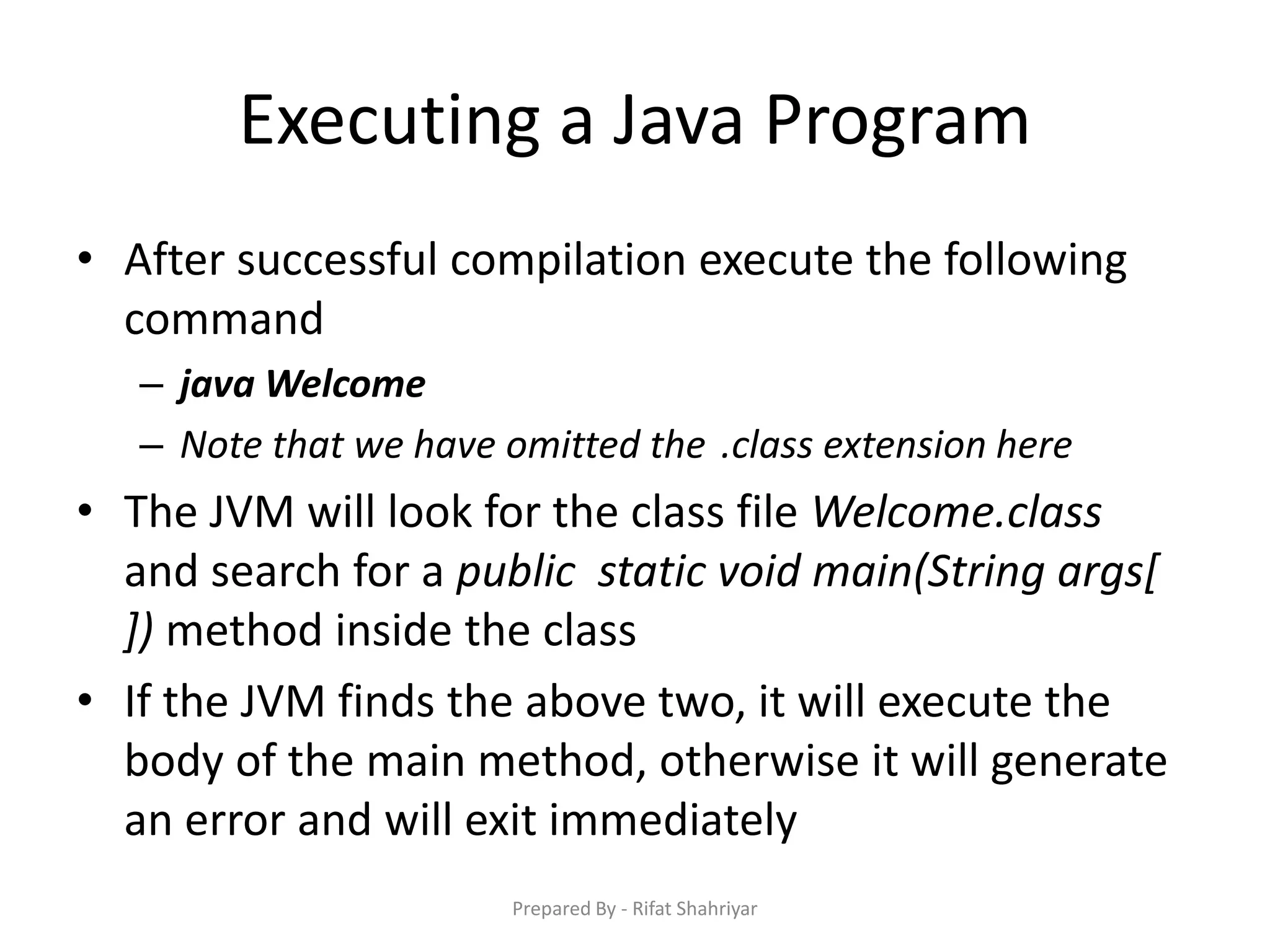 Executing a Java Program
• After successful compilation execute the following
command
– java Welcome
– Note that we have omitted the .class extension here
• The JVM will look for the class file Welcome.class
and search for a public static void main(String args[
]) method inside the class
• If the JVM finds the above two, it will execute the
body of the main method, otherwise it will generate
an error and will exit immediately
Prepared By - Rifat Shahriyar
 