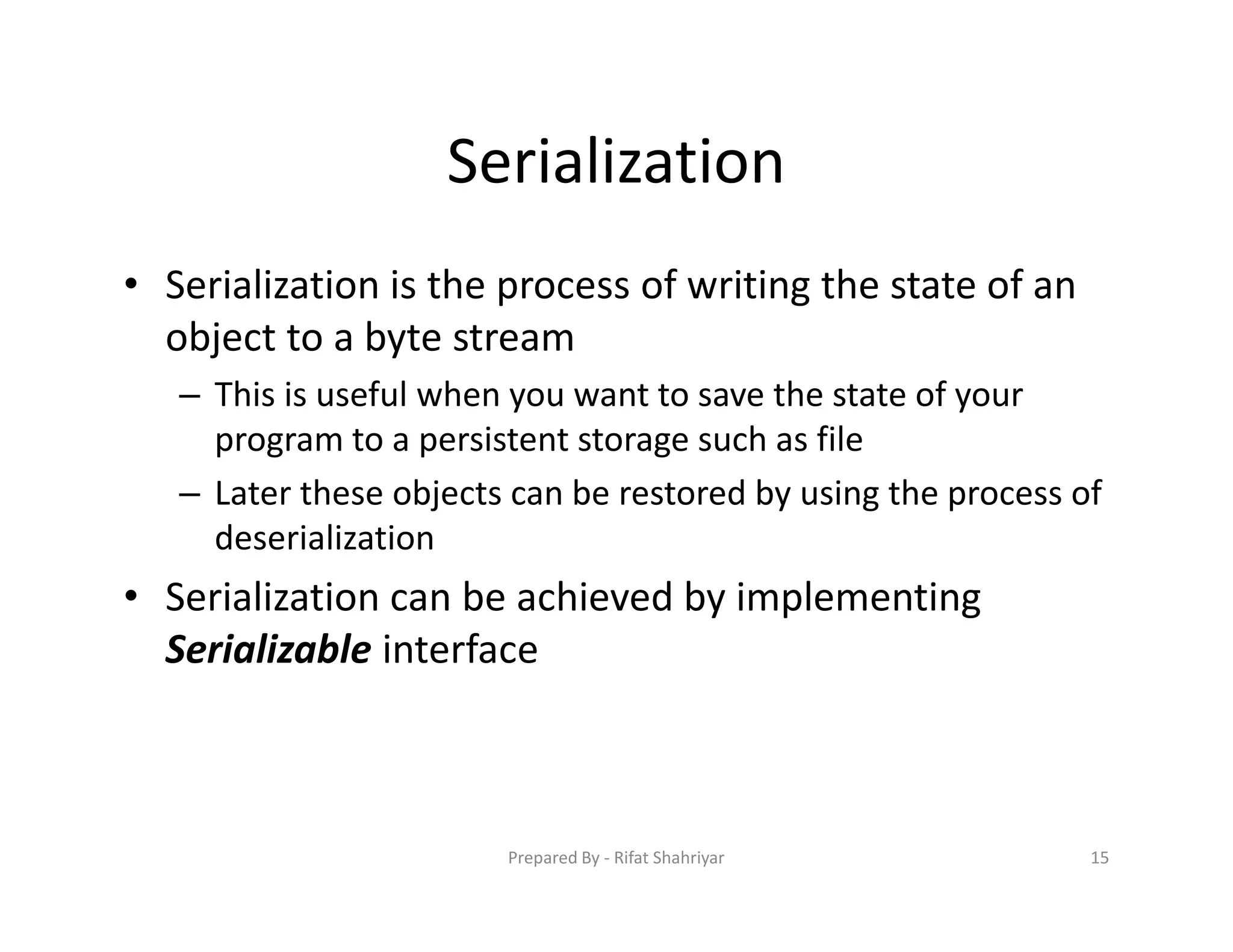 Serialization
• Serialization is the process of writing the state of an
object to a byte stream
– This is useful when you want to save the state of your
program to a persistent storage such as file
– Later these objects can be restored by using the process of
deserialization
• Serialization can be achieved by implementing
Serializable interface
15Prepared By ‐ Rifat Shahriyar
 