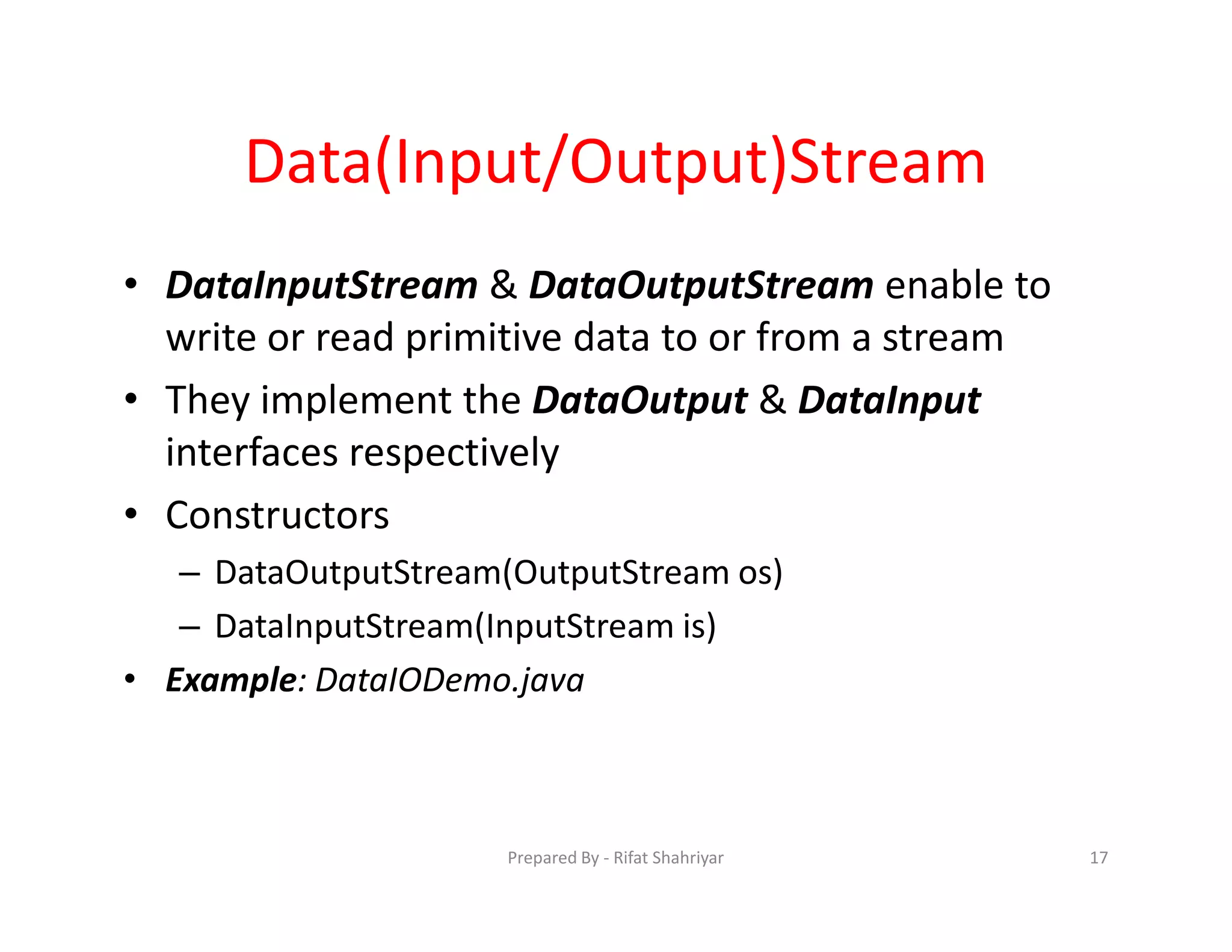 Data(Input/Output)Stream
• DataInputStream & DataOutputStream enable to
write or read primitive data to or from a stream
• They implement the DataOutput & DataInput
interfaces respectively
• Constructors
– DataOutputStream(OutputStream os)
– DataInputStream(InputStream is)
• Example: DataIODemo.java
17Prepared By ‐ Rifat Shahriyar
 